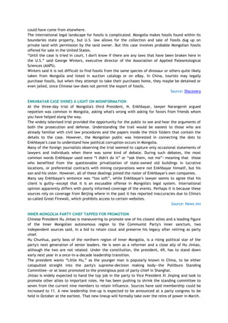 could have come from elsewhere.
The international legal landscape for fossils is complicated. Mongolia makes fossils found within its
boundaries state property, but U.S. law allows for the collection and sale of fossils dug up on
private land with permission by the land owner. But this case involves probable Mongolian fossils
offered for sale in the United States.
―Until the case is tried in court, I don't know if there are any laws that have been broken here in
the U.S.‖ said George Winters, executive director of the Association of Applied Paleontological
Sciences (AAPS).
Winters said it is not difficult to find fossils from the same species of dinosaur or others quite likely
taken from Mongolia and listed in auction catalogs or on eBay. In China, tourists may legally
purchase fossils, but when they attempt to take their purchases home, they maybe be detained or
even jailed, since Chinese law does not permit the export of fossils.
Source: Discovery
ENKHBAYAR CASE SHINES A LIGHT ON MISINFORMATION
At the three-day trial of Mongolia's third President, N. Enkhbayar, lawyer Narangerel argued
nepotism was common in Mongolia, asking what's wrong with asking for favors from friends whom
you have helped along the way.
The widely televised trial provided the opportunity for the public to see and hear the arguments of
both the prosecution and defense. Understanding the trail would be easiest to those who are
already familiar with civil law procedures and the papers inside the thick folders that contain the
details to the case. However, the Mongolian public was interested in connecting the dots to
Enkhbayar's case to understand how political corruption occurs in Mongolia.
Many of the foreign journalists observing the trial seemed to capture only occasional statements of
lawyers and individuals when there was some kind of debate. During such debates, the most
common words Enkhbayar used were ―I didn't do it‖ or ―ask them, not me‖—meaning that those
who benefited from the questionable privatization of state-owned old buildings in lucrative
locations, or preferential contracts with mining corporations were not Enkhbayar himself, but his
son and his sister. However, all of these dealings joined the roster of Enkhbayar's own companies.
Many say Enkhbayar's sentence was ―too soft‖, while Enkhbayar's lawyer seems to agree that his
client is guilty—except that it is an excusable offense in Mongolia's legal system. International
opinion apparently differs with poorly informed coverage of the events. Perhaps it is because these
sources rely on coverage from Beijing where in the past it has reported inaccuracies due to China's
so-called Great Firewall, which prohibits access to certain websites.
Source: News.mn
INNER MONGOLIA PARTY CHIEF TAPPED FOR PROMOTION
Chinese President Hu Jintao is maneuvering to promote one of his closest allies and a leading figure
of the Inner Mongolian autonomous region to the Communist Party's inner sanctum, two
independent sources said, in a bid to retain clout and preserve his legacy after retiring as party
chief.
Hu Chunhua, party boss of the northern region of Inner Mongolia, is a rising political star of the
party's next generation of senior leaders. He is seen as a reformer and a close ally of Hu Jintao,
although the two are not related. Under the constitution, the president, 69, has to stand down
early next year in a once-in-a-decade leadership transition.
The president wants ―Little Hu,‖ as the younger man is popularly known in China, to be either
catapulted straight into the party's supreme-decision making body—the Politburo Standing
Committee—or at least promoted to the prestigious post of party chief in Shanghai.
Jintao is widely expected to hand the top job in the party to Vice President Xi Jinping and look to
promote other allies to important roles. He has been pushing to shrink the standing committee to
seven from the current nine members to retain influence. Sources have said membership could be
increased to 11. A new leadership line-up is expected to be announced at a party congress to be
held in October at the earliest. That new lineup will formally take over the reins of power in March.
 