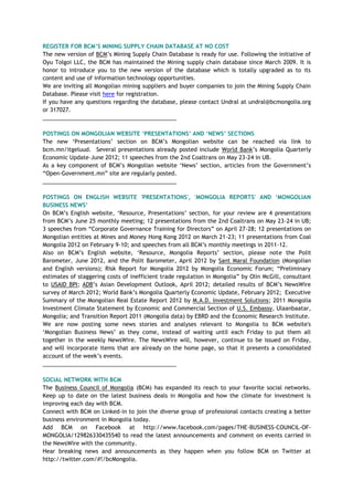 REGISTER FOR BCM’S MINING SUPPLY CHAIN DATABASE AT NO COST
The new version of BCM‘s Mining Supply Chain Database is ready for use. Following the initiative of
Oyu Tolgoi LLC, the BCM has maintained the Mining supply chain database since March 2009. It is
honor to introduce you to the new version of the database which is totally upgraded as to its
content and use of information technology opportunities.
We are inviting all Mongolian mining suppliers and buyer companies to join the Mining Supply Chain
Database. Please visit here for registration.
If you have any questions regarding the database, please contact Undral at undral@bcmongolia.org
or 317027.
___________________________________________
POSTINGS ON MONGOLIAN WEBSITE ‘PRESENTATIONS’ AND ‘NEWS’ SECTIONS
The new ‗Presentations‘ section on BCM‘s Mongolian website can be reached via link to
bcm.mn/itgeluud. Several presentations already posted include World Bank‘s Mongolia Quarterly
Economic Update–June 2012; 11 speeches from the 2nd Coaltrans on May 23-24 in UB.
As a key component of BCM‘s Mongolian website ‗News‘ section, articles from the Government‘s
―Open-Government.mn‖ site are regularly posted.
___________________________________________
POSTINGS ON ENGLISH WEBSITE 'PRESENTATIONS', 'MONGOLIA REPORTS' AND ‘MONGOLIAN
BUSINESS NEWS’
On BCM‘s English website, ‗Resource, Presentations‘ section, for your review are 4 presentations
from BCM‘s June 25 monthly meeting; 12 presentations from the 2nd Coaltrans on May 23-24 in UB;
3 speeches from ―Corporate Governance Training for Directors‖ on April 27-28; 12 presentations on
Mongolian entities at Mines and Money Hong Kong 2012 on March 21-23; 11 presentations from Coal
Mongolia 2012 on February 9-10; and speeches from all BCM‘s monthly meetings in 2011-12.
Also on BCM‘s English website, ‗Resource, Mongolia Reports‘ section, please note the Polit
Barometer, June 2012, and the Polit Barometer, April 2012 by Sant Maral Foundation (Mongolian
and English versions); Risk Report for Mongolia 2012 by Mongolia Economic Forum; ―Preliminary
estimates of staggering costs of inefficient trade regulation in Mongolia‖ by Olin McGill, consultant
to USAID BPI; ADB‘s Asian Development Outlook, April 2012; detailed results of BCM‘s NewsWire
survey of March 2012; World Bank‘s Mongolia Quarterly Economic Update, February 2012; Executive
Summary of the Mongolian Real Estate Report 2012 by M.A.D. Investment Solutions; 2011 Mongolia
Investment Climate Statement by Economic and Commercial Section of U.S. Embassy, Ulaanbaatar,
Mongolia; and Transition Report 2011 (Mongolia data) by EBRD and the Economic Research Institute.
We are now posting some news stories and analyses relevant to Mongolia to BCM website's
‗Mongolian Business News‘ as they come, instead of waiting until each Friday to put them all
together in the weekly NewsWire. The NewsWire will, however, continue to be issued on Friday,
and will incorporate items that are already on the home page, so that it presents a consolidated
account of the week‘s events.
___________________________________________
SOCIAL NETWORK WITH BCM
The Business Council of Mongolia (BCM) has expanded its reach to your favorite social networks.
Keep up to date on the latest business deals in Mongolia and how the climate for investment is
improving each day with BCM.
Connect with BCM on Linked-in to join the diverse group of professional contacts creating a better
business environment in Mongolia today.
Add BCM on Facebook at http://www.facebook.com/pages/THE-BUSINESS-COUNCIL-OF-
MONGOLIA/129826330435540 to read the latest announcements and comment on events carried in
the NewsWire with the community.
Hear breaking news and announcements as they happen when you follow BCM on Twitter at
http://twitter.com/#!/bcMongolia.
 