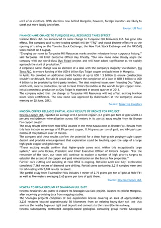 until after elections. With elections now behind Mongolia, however, foreign investors are likely to
speak out more loudly and often.
Source: UB Post
IVANHOE NAME CHANGE TO TURQUOISE HILL RESOURCES TAKES EFFECT
Ivanhoe Mines Ltd. has announced its name change to Turquoise Hill Resources Ltd. has gone into
effect. The company said its new trading symbol will be ―TRQ‖ and would become effective at the
opening of trading on the Toronto Stock Exchange, the New York Stock Exchange and the NASDAQ
stock market on 8 August.
―Changing our name to Turquoise Hill Resources marks another milestone in our corporate history,‖
said Turquoise Hill Chief Executive Officer Kay Priestly. ―Our new name more closely aligns the
company with our world-class Oyu Tolgoi project and will have added significance as we rapidly
approach the start of production.‖
A corporate name change was an element of a deal with the company's majority shareholder, Rio
Tinto PLC, to ensure funding of the USD 6 billion Oyu Tolgoi copper and gold mine in Mongolia.
In April, Rio provided an additional credit facility of up to USD 1.5 billion to ensure construction
wouldn't be delayed. Rio said it would also support the completion of a loan of USD 3 billion to USD
4 billion to be provided by third-party lenders. The deal resolved issues over financing Oyu Tolgoi,
which will, once in production, be set to beat Chile's Escondida as the world's largest copper mine.
Initial commercial production at Oyu Tolgoi is expected in second quarter of 2013.
The company noted that the change to Turquoise Hill Resources will not affect existing Ivanhoe
Mines stock certificates. The new name was approved by shareholders at the company's annual
meeting on 28 June, 2012.
Source: Proactive Investors
KINCORA COPPER RELEASES PARTIAL ASSAY RESULTS OF BRONZE FOX PROJECT
Kincora Copper Ltd. reported an average of 0.5 percent copper, 0.1 grams per tons of gold and 0.33
percent molybdenum mineralization across 180 meters in its partial assay results from its Bronze
Fox copper project.
The assay results come from Hole BF62 located in the West Kasulu zone at Bronze Fox. Results from
this hole include an average of 0.89 percent copper, 0.14 grams per ton of gold, and 694 parts per
million of molybdenum over 37 meters.
The company said these results confirm the potential for a deep high-grade porphyry-style copper
deposit and provides encouragement that exploration could be touching upon the edge of a large
high-grade copper and gold reserve.
―These exciting results confirm that higher-grade zones exist within this exceptionally large
system,‖ said John Rickus, President and Chief Executive Officer of Kincora Copper. ―For the
remainder of the year, our team will continue to explore a number of high priority targets to
establish the extent of the copper and gold mineralization on the Bronze Fox properties.‖
Further core cutting and sampling at Hole BF62 is ongoing. Between April and July, exploration
completed 7,168 meters of diamond core drilling. Partial cores containing 2,219 samples were sent
for lab testing with 2,184 results received.
The partial assay from Tourmaline Hills includes 1 meter of 2.75 grams per ton of gold at Hole F61
as well as five meters averaging 2.65 grams per tons of gold there.
Source: Kincora Copper Ltd.
NEWERA TO BREAK GROUND AT SHANAGAN UUL EAST
Newera Resources Ltd. plans to explore its Shanagan Uul East project, located in central Mongolia,
after receiving promising data from mapping studies.
The Shanagan projects comprises of one exploration license covering an area of approximately
2,223 hectares located approximately 50 kilometers from an existing heavy-duty rail line that
services the nearby Baganuur light coal deposit and connects to the trans-Siberian railway.
Newera subsequently contracted Mongolia-based geological consulting group Nordic Geological
 