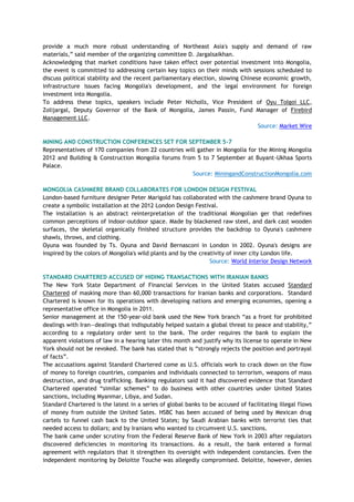 provide a much more robust understanding of Northeast Asia's supply and demand of raw
materials,‖ said member of the organizing committee D. Jargalsaikhan.
Acknowledging that market conditions have taken effect over potential investment into Mongolia,
the event is committed to addressing certain key topics on their minds with sessions scheduled to
discuss political stability and the recent parliamentary election, slowing Chinese economic growth,
infrastructure issues facing Mongolia's development, and the legal environment for foreign
investment into Mongolia.
To address these topics, speakers include Peter Nicholls, Vice President of Oyu Tolgoi LLC,
Zolijargal, Deputy Governor of the Bank of Mongolia, James Passin, Fund Manager of Firebird
Management LLC.
Source: Market Wire
MINING AND CONSTRUCTION CONFERENCES SET FOR SEPTEMBER 5-7
Representatives of 170 companies from 22 countries will gather in Mongolia for the Mining Mongolia
2012 and Building & Construction Mongolia forums from 5 to 7 September at Buyant-Ukhaa Sports
Palace.
Source: MiningandConstructionMongolia.com
MONGOLIA CASHMERE BRAND COLLABORATES FOR LONDON DESIGN FESTIVAL
London-based furniture designer Peter Marigold has collaborated with the cashmere brand Oyuna to
create a symbolic installation at the 2012 London Design Festival.
The installation is an abstract reinterpretation of the traditional Mongolian ger that redefines
common perceptions of indoor-outdoor space. Made by blackened raw steel, and dark cast wooden
surfaces, the skeletal organically finished structure provides the backdrop to Oyuna's cashmere
shawls, throws, and clothing.
Oyuna was founded by Ts. Oyuna and David Bernasconi in London in 2002. Oyuna's designs are
inspired by the colors of Mongolia's wild plants and by the creativity of inner city London life.
Source: World Interior Design Network
STANDARD CHARTERED ACCUSED OF HIDING TRANSACTIONS WITH IRANIAN BANKS
The New York State Department of Financial Services in the United States accused Standard
Chartered of masking more than 60,000 transactions for Iranian banks and corporations. Standard
Chartered is known for its operations with developing nations and emerging economies, opening a
representative office in Mongolia in 2011.
Senior management at the 150-year-old bank used the New York branch ―as a front for prohibited
dealings with Iran—dealings that indisputably helped sustain a global threat to peace and stability,‖
according to a regulatory order sent to the bank. The order requires the bank to explain the
apparent violations of law in a hearing later this month and justify why its license to operate in New
York should not be revoked. The bank has stated that is ―strongly rejects the position and portrayal
of facts‖.
The accusations against Standard Chartered come as U.S. officials work to crack down on the flow
of money to foreign countries, companies and individuals connected to terrorism, weapons of mass
destruction, and drug trafficking. Banking regulators said it had discovered evidence that Standard
Chartered operated ―similar schemes‖ to do business with other countries under United States
sanctions, including Myanmar, Libya, and Sudan.
Standard Chartered is the latest in a series of global banks to be accused of facilitating illegal flows
of money from outside the United Sates. HSBC has been accused of being used by Mexican drug
cartels to funnel cash back to the United States; by Saudi Arabian banks with terrorist ties that
needed access to dollars; and by Iranians who wanted to circumvent U.S. sanctions.
The bank came under scrutiny from the Federal Reserve Bank of New York in 2003 after regulators
discovered deficiencies in monitoring its transactions. As a result, the bank entered a formal
agreement with regulators that it strengthen its oversight with independent constancies. Even the
independent monitoring by Deloitte Touche was allegedly compromised. Deloitte, however, denies
 