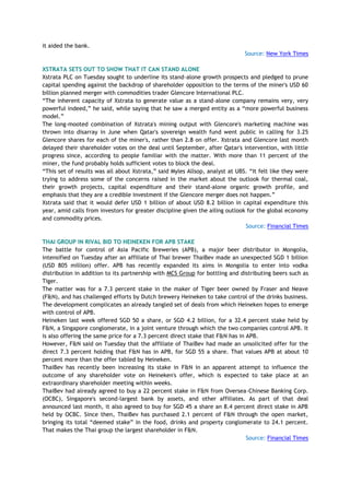 it aided the bank.
Source: New York Times
XSTRATA SETS OUT TO SHOW THAT IT CAN STAND ALONE
Xstrata PLC on Tuesday sought to underline its stand-alone growth prospects and pledged to prune
capital spending against the backdrop of shareholder opposition to the terms of the miner's USD 60
billion planned merger with commodities trader Glencore International PLC.
―The inherent capacity of Xstrata to generate value as a stand-alone company remains very, very
powerful indeed,‖ he said, while saying that he saw a merged entity as a ―more powerful business
model.‖
The long-mooted combination of Xstrata's mining output with Glencore's marketing machine was
thrown into disarray in June when Qatar's sovereign wealth fund went public in calling for 3.25
Glencore shares for each of the miner's, rather than 2.8 on offer. Xstrata and Glencore last month
delayed their shareholder votes on the deal until September, after Qatar's intervention, with little
progress since, according to people familiar with the matter. With more than 11 percent of the
miner, the fund probably holds sufficient votes to block the deal.
―This set of results was all about Xstrata,‖ said Myles Allsop, analyst at UBS. ―It felt like they were
trying to address some of the concerns raised in the market about the outlook for thermal coal,
their growth projects, capital expenditure and their stand-alone organic growth profile, and
emphasis that they are a credible investment if the Glencore merger does not happen.‖
Xstrata said that it would defer USD 1 billion of about USD 8.2 billion in capital expenditure this
year, amid calls from investors for greater discipline given the ailing outlook for the global economy
and commodity prices.
Source: Financial Times
THAI GROUP IN RIVAL BID TO HEINEKEN FOR APB STAKE
The battle for control of Asia Pacific Breweries (APB), a major beer distributor in Mongolia,
intensified on Tuesday after an affiliate of Thai brewer ThaiBev made an unexpected SGD 1 billion
(USD 805 million) offer. APB has recently expanded its aims in Mongolia to enter into vodka
distribution in addition to its partnership with MCS Group for bottling and distributing beers such as
Tiger.
The matter was for a 7.3 percent stake in the maker of Tiger beer owned by Fraser and Neave
(F&N), and has challenged efforts by Dutch brewery Heineken to take control of the drinks business.
The development complicates an already tangled set of deals from which Heineken hopes to emerge
with control of APB.
Heineken last week offered SGD 50 a share, or SGD 4.2 billion, for a 32.4 percent stake held by
F&N, a Singapore conglomerate, in a joint venture through which the two companies control APB. It
is also offering the same price for a 7.3 percent direct stake that F&N has in APB.
However, F&N said on Tuesday that the affiliate of ThaiBev had made an unsolicited offer for the
direct 7.3 percent holding that F&N has in APB, for SGD 55 a share. That values APB at about 10
percent more than the offer tabled by Heineken.
ThaiBev has recently been increasing its stake in F&N in an apparent attempt to influence the
outcome of any shareholder vote on Heineken's offer, which is expected to take place at an
extraordinary shareholder meeting within weeks.
ThaiBev had already agreed to buy a 22 percent stake in F&N from Oversea-Chinese Banking Corp.
(OCBC), Singapore's second-largest bank by assets, and other affiliates. As part of that deal
announced last month, it also agreed to buy for SGD 45 a share an 8.4 percent direct stake in APB
held by OCBC. Since then, ThaiBev has purchased 2.1 percent of F&N through the open market,
bringing its total ―deemed stake‖ in the food, drinks and property conglomerate to 24.1 percent.
That makes the Thai group the largest shareholder in F&N.
Source: Financial Times
 