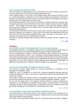 CHINA LAUNCHES RARE-EARTHS PLATFORM
China has launched its trading platform for rare-earth metals as it moves to boost its pricing power
over the strategic resources for which it dominates global productions.
China's leading producer of rare-earths, Inner Mongolia Baotou Steel Rare-Earth (Group) Hi-Tech
Co., started the platform in cooperation with nine other companies and institutions. The facility is
located in the city of Baotou in China's resource-rich northern region of Inner Mongolia, described as
containing over half of global light rare-earths output.
China dominates production of the metals—key elements in consumer electronics and other high-
tech goods—producing in excess of 90 percent of rare-earths, though it only has 23 percent of global
reserves. Their strategic importance gained prominence in late 2010 when Japanese industry
sources said China temporarily cut off exports amid a territorial dispute between the countries.
China denied halting exports
The United States claims that China sets export quotas, duties, and other restrictions that make the
products increasingly more expensive. A source close to the World Trade Organization (WTO) said
last month that the body would investigate Chinese export restrictions on rare-earths, after a
request by the European Union, the United States, and Japan.
Zhan Rihui, vice general of Baotou Steel, said that pricing on the platform will be ―transparent and
consistent.‖
Source: AFP
ECONOMICS
RAIL AUTHORITIES LOOK TO NEW BORDER POINTS TO ACCESS CHINA AND RUSSIA
The Mongolian government is investigating opportunities for installing additional border points to
Russian and China, given increasing mining production export through the Tianjin border.
―We are investigating the transport of mining commodities by way of Vladivostok of Russia and
three other borders points to China,‖ said L. Purevbaatar, head of Mongolian Railway JSC. He added
that attempts have been made to transport coal through the Nahutka border point of Russia as well.
Purevbaatar said the Mongolia would have to make negotiations with both the Chinese and Russian
governments as well as their respective railway companies before development could begin. He
added that a discounted price on aluminum might be included in such agreements.
Source: Unuudur
JAPAN TO AID IN DEVELOPMENT OF MONGOLIA'S RAILWAY SYSTEM
The chairman of Japan's Freight Railway Co. discussed opportunities to collaborate on the
development of Mongolia's railways.
Naohiko Ito, who is in Mongolia on an official visit, visited the Ulaanbaatar Railroad Authority's
management department, where to his surprise he found starkly different railroad operations from
what is used in Japan.
―The process of loading and hauling is done by an intermediary company. Also, reports regarding
the receiving, loading and documentation of loads are handled by separate companies,‖ said Ito.
Ito met with the deputy head of the Mongolian Railroad Authority to discuss possibilities for
cooperation for the development of Mongolia's railway system, to educate people on information
technology and Japan's modern railroad system. Ito pointed out that the vast amount of green land
gave greater potential for the development of a railway system than Japan.
Source: UB Post
CITY GOVERNMENT TO CRACK DOWN ON COMPANIES TRANSPORTING GRAVEL
The growing number of construction projects in the capital has called for more resources such as
gravel, but the practices of unscrupulous companies is taking a toll on the land they travel through
to get those materials to those projects.
The number of firms permitted to collect gravel for construction purposes has grown in Mongolia,
 