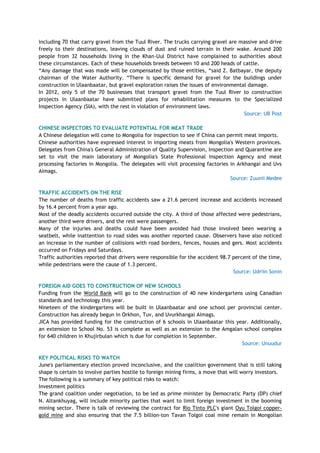 including 70 that carry gravel from the Tuul River. The trucks carrying gravel are massive and drive
freely to their destinations, leaving clouds of dust and ruined terrain in their wake. Around 200
people from 32 households living in the Khan-Uul District have complained to authorities about
these circumstances. Each of these households breeds between 10 and 200 heads of cattle.
―Any damage that was made will be compensated by those entities, ―said Z. Batbayar, the deputy
chairman of the Water Authority. ―There is specific demand for gravel for the buildings under
construction in Ulaanbaatar, but gravel exploration raises the issues of environmental damage.
In 2012, only 5 of the 70 businesses that transport gravel from the Tuul River to construction
projects in Ulaanbaatar have submitted plans for rehabilitation measures to the Specialized
Inspection Agency (SIA), with the rest in violation of environment laws.
Source: UB Post
CHINESE INSPECTORS TO EVALUATE POTENTIAL FOR MEAT TRADE
A Chinese delegation will come to Mongolia for inspection to see if China can permit meat imports.
Chinese authorities have expressed interest in importing meats from Mongolia's Western provinces.
Delegates from China's General Administration of Quality Supervision, Inspection and Quarantine are
set to visit the main laboratory of Mongolia's State Professional Inspection Agency and meat
processing factories in Mongolia. The delegates will visit processing factories in Arkhangai and Uvs
Aimags.
Source: Zuunii Medee
TRAFFIC ACCIDENTS ON THE RISE
The number of deaths from traffic accidents saw a 21.6 percent increase and accidents increased
by 16.4 percent from a year ago.
Most of the deadly accidents occurred outside the city. A third of those affected were pedestrians,
another third were drivers, and the rest were passengers.
Many of the injuries and deaths could have been avoided had those involved been wearing a
seatbelt, while inattention to road sides was another reported cause. Observers have also noticed
an increase in the number of collisions with road borders, fences, houses and gers. Most accidents
occurred on Fridays and Saturdays.
Traffic authorities reported that drivers were responsible for the accident 98.7 percent of the time,
while pedestrians were the cause of 1.3 percent.
Source: Udriin Sonin
FOREIGN AID GOES TO CONSTRUCTION OF NEW SCHOOLS
Funding from the World Bank will go to the construction of 40 new kindergartens using Canadian
standards and technology this year.
Nineteen of the kindergartens will be built in Ulaanbaatar and one school per provincial center.
Construction has already begun in Orkhon, Tuv, and Uvurkhangai Aimags.
JICA has provided funding for the construction of 6 schools in Ulaanbaatar this year. Additionally,
an extension to School No. 53 is complete as well as an extension to the Amgalan school complex
for 640 children in Khujirbulan which is due for completion in September.
Source: Unuudur
KEY POLITICAL RISKS TO WATCH
June's parliamentary election proved inconclusive, and the coalition government that is still taking
shape is certain to involve parties hostile to foreign mining firms, a move that will worry investors.
The following is a summary of key political risks to watch:
Investment politics
The grand coalition under negotiation, to be led as prime minister by Democratic Party (DP) chief
N. Altankhuyag, will include minority parties that want to limit foreign investment in the booming
mining sector. There is talk of reviewing the contract for Rio Tinto PLC's giant Oyu Tolgoi copper-
gold mine and also ensuring that the 7.5 billion-ton Tavan Tolgoi coal mine remain in Mongolian
 