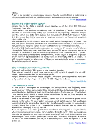 (CDMA).
As part of the transition to a market-based economy, Mongolia committed itself to modernizing its
telecommunications network and steadily introducing advanced communications services.
Source: Herald Online
BREAKING THE BINDS OF GENDER EQUALITY
Mongolia lags in its efforts to promote gender equality, one of the three U.N. Millennium
Development Goals (MDG).
Gender equality and women's empowerment uses the guidelines of political representation,
education and economic earnings to help gage how countries are progressing. Statistics for Mongolia
show that women tend to be more educated than men, according the U.N. Development Project
2012-2016 report. Boys in the countryside are expected to work in the fields, while studying is
prioritized for girls.
This trend extends into the university years, with more women in college (60 to 70 percent) than
men. Yet, despite their more educated status, economically women are still at a disadvantage to
men, earning less. Mongolian women also have had historically low political representation.
Before the 2012 elections, political representation for women was 3.9 percent, one of the lowest
rates globally. Owing to the newly established quota system of 20 percent, nine women were voted
into seats in Parliament in June this year—tripling women's political representation to 12 percent.
Though this current figure represents an improvement, in some ways it is a regaining of political
powers. Ten years ago representation was at 12 percent but declining by 2008 to 3.9 percent. The
MDG for gender equality has a benchmark of 30 percent representation for women in government.
The global average is 19.7 percent.
Source: UB Post
COAL COMPRISES NEARLY HALF OF ALL EXPORTS
Last month coal constituted 44.6 percent of total exports in Mongolia.
Other minerals exported included copper concentrate (19.2 percent of exports), iron ore (12.1
percent), crude oil (7 percent), and zinc ore (2.4 percent).
Mongolia exported 20 million tons of coal last year. Xinhua news agency reported last month that
coal prices had fallen by 1.96 percent, to CNY 641 (USD 101) per ton in China.
Source: Zuunii Medee
COAL MINERS—STOP DIGGING
In China, prices at Qinhuangdao, the world's largest coal port by capacity, have dropped by about a
quarter this year. Higher-cost mines in China, Mongolia and Indonesia have reportedly slowed or
stopped producing. Stabilizing prices is one thing, but outside a few big operators (Yanzhou Coal,
China Shenhua), China's myriad of smaller miners are not known for their discipline. Any price rise
will probably be met by a pick-up in production.
There is also the need to find buyers. In theory, thermal coal prices will climb as power stations
stock up for the winter. Yet power station inventories are half as high again as their usual August
levels, limiting further demand. One big generator, China Resource Power, said two weeks ago that
it expects further falls in spot prices. China's ongoing economic slowdown does not suggest that
anyone else is standing by to pick up the slack.
There are importers. Coal supplies globally are at record levels following years of heavy investment.
U.S. mining companies are seeking new markets as home demand is hurt by falling shale gas prices.
Indonesia and Australia are also exporting record amounts of coal. Weak seaborne prices have
almost dragged China's domestic prices down to their level. That would usually mark a domestic
price floor. But miners the world over are just as keen to ship more coal on any sign that prices are
perking up.
Source: Financial Times
 