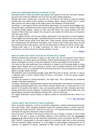 CHINA COAL UNDER MORE PRESSURE AS DEMAND FALTERS
Benchmark prices in China, the world's top producer and importer of the fuel, have been rolling at
two-year lows of 626 yuan ($98.50) a ton since end-July amid a global supply glut.
Beijing's coal prices, already near a two-year low, are likely to fall further as industrial demand
growths slows and imports add to pressure on domestic stocks, industry officials said. In recent
years coal has over taken copper as the largest export from Mongolia to Chinese buyers.
Hou Wenjin, a coal industry official with the Shanxi government, the country's second-biggest coal-
producing region, predicted China's 2012 imports could top 200 million tons as coastal utilities lock
in cheaper foreign supplies. Imports of more than 200 million tons would compare with 2011
imports of 182.4 million tons. Imports from January to July totaled 133 million tons, a 51.8 percent
rise from a year earlier.
Chen Ze, deputy director with the coal industry department of the government of Inner Mongolia,
China's biggest coal producing region, said demand growth from key industrial users such as those in
steel and cement sectors would ―most likely slow.‖ Dong Yueying, secretary general of the China
Coal Transportation and Distribution Association, said a slump in the Chinese steel sector has also
put coking coal prices under pressure, and this will have knock-on effects for coal for a while, said.
―Falling prices mean it is no longer economical for mines to wash the coal to get higher
specifications. So mines will sell into thermal markets,‖ he said.
Source: Reuters
MANUFACTURING DATA SHOWS CHINA MAY BE HEADING FOR A LANDING
Chinese manufacturing contracted in August as new orders fell, but the slowdown shows signs of
bottoming out, an industry group said Saturday. Chinese manufacturing activity may have a direct
impact on Mongolia's economy, as the latter depends on China's consumption of raw materials.
The report by the state-authorized China Federation of Logistics and Purchasing added to mixed
signals about whether China was starting to recover from its deepest downturn since the 2008
global financial crisis. It is a delicate time for the Communist Party, which is preparing to hand over
power to younger leaders this year.
The federation said its purchasing managers index (PMI) fell to 49.2 in August, from 50.1 in July on
a 100-point scale on which numbers below 50 show a contraction. It was the group's weakest
reading to date.
―It shows the economy is moving downward,‖ the report said, ―but is bottoming out considering
changes in the major subindex's.‖
An analyst, Zhang Liqun, said government policies were taking effect with domestic investment and
consumption growing steadily since June. China's economic growth fell to a three-year low of 7.6
percent in the quarter that ended in June, and corporate profits and other indicators have fallen
despite government stimulus measures. A preliminary version of a separate PMI by HSBC Corp. also
showed August manufacturing weakened, falling to 48.7, down 0.3 from July.
The logistic federation's survey showed all indexes—except for manufacturing—were either at or
below 50.
Source: New York Times
TEENAGE ANGST: IMPLICATIONS OF CHINA'S SLOWDOWN
China, an ancient civilization, is still in its economic adolescence, a phase marked by growth spurts
and mood swings. Other emerging economies endure this awkward period in relative obscurity,
attracting only cursory attention. China has no such luck. It has become big before becoming rich,
inviting scrutiny typically reserved for mature economies.
China may not be a member of the Group of Seven (G7), but is already a member of the so-called
System of Five (S5), a group of economies subject to extra attention from the International
Monetary Fund (IMF) because of their systematic significance. China, according to the fund, is the
most ―central‖ trading power in the world, based on its extensive trade links to other economies
that are themselves tightly interwoven. It is the biggest or second-biggest trading partner for 79
countries. Its appetite for imports, especially for base metals and oil, flatters the exports of
 
