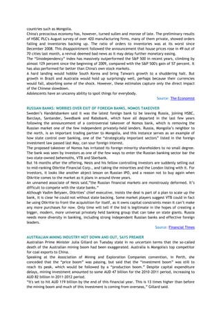countries such as Mongolia.
China's precocious economy has, however, turned sullen and morose of late. The preliminary results
of HSBC PLC's August survey of over 420 manufacturing firms, many of them private, showed orders
falling and inventories backing up. The ratio of orders to inventories was at its worst since
December 2008. This disappointment followed the announcement that house prices rose in 49 out of
70 cities last month, a revival deemed bad news as it may delay further monetary easing.
The ―Sinodependency‖ index has massively outperformed the S&P 500 in recent years, climbing by
almost 129 percent since the beginning of 2009, compared with the S&P 500's gain of 57 percent. It
has also performed far better than China's own stock markets.
A hard landing would hobble South Korea and bring Taiwan's growth to a shuddering halt. But
growth in Brazil and Australia would hold up surprisingly well, perhaps because their currencies
would fall, absorbing some of the shock. However, these estimates capture only the direct impact
of the Chinese slowdown.
Adolescents have an uncanny ability to spoil things for everybody.
Source: The Economist
RUSSIAN BANKS: WORRIES OVER EXIT OF FOREIGN BANKS, NOMOS TAKEOVER
Sweden‘s Handelsbanken said it was the latest foreign bank to be leaving Russia, joining HSBC,
Barclays, Santander, Swedbank and Rabobank, which have all departed in the last few years
following the announcement of a controversial takeover of Nomos bank, which is removing the
Russian market one of the few independent privately-held lenders. Russia, Mongolia‘s neighbor to
the north, is an important trading partner to Mongolia, and this instance serves as an example of
how state control over banking, one of the ―strategically important sectors‖ listed in the foreign
investment law passed last May, can sour foreign interest.
The proposed takeover of Nomos has irritated its foreign minority shareholders to no small degree.
The bank was seen by investors as one of the few ways to enter the Russian banking sector bar the
two state-owned behemoths, VTB and Sberbank.
But 16 months after the offering, Nesis and his fellow controlling investors are suddenly selling out
to mid-ranking Otkritie Financial Corp., and taking the minorities and the London listing with it. For
investors, it looks like another abject lesson on Russian IPO, and a reason not to buy again when
Otkritie comes to the market as it plans in around three years.
An unnamed associate of Nesis said,‖the Russian financial markets are monstrously deformed. It‘s
difficult to compete with the state banks.‖
Although Vadim Belyaev, Otkrities‘ chief executive, insists the deal is part of a plan to scale up the
bank, it is clear he could not without state backing. Some market players suggest VTB could in fact
be using Otkritie to front the acquisition for itself, as it owns capital constraints mean it can‘t make
any more purchases for now. Only time will tell if the bid is legitimate in the hopes of creating a
bigger, modern, more universal privately held banking group that can take on state giants. Russia
needs more diversity in banking, including strong independent Russian banks and effective foreign
leaders.
Source: Financial Times
AUSTRALIAN MINING INDUSTRY NOT DOWN AND OUT, SAYS PREMIER
Australian Prime Minister Julia Gillard on Tuesday state in no uncertain terms that the so-called
death of the Australian mining boom had been exaggerated. Australia is Mongolia's top competitor
for coal exports to China.
Speaking at the Association of Mining and Exploration Companies convention, in Perth, she
conceded that the ―price boom‖ was passing, but said that the ―investment boom‖ was still to
reach its peak, which would be followed by a ―production boom.‖ Despite capital expenditure
delays, mining investment amounted to some AUD 47 billion for the 2010-2011 period, increasing to
AUD 82 billion in 2011-2012 period.
―It's set to hit AUD 119 billion by the end of this financial year. This is 13 times higher than before
the mining boom and much of this investment is coming from overseas,‖ Gillard said.
 