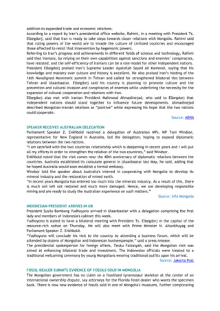 addition to expanded trade and economic relations.
According to a report by Iran‘s presidential office website, Rahimi, in a meeting with President Ts.
Elbegdorj, said that Iran is ready to take steps towards closer relations with Mongolia. Rahimi said
that ruling powers of the world are to invade the culture of civilized countries and encouraged
those affected to resist that intervention by hegemonic powers.
Referring to Iran‘s progress and achievements in different fields of science and technology, Rahimi
said that Iranians, by relying on their own capabilities against sanctions and enemies‘ conspiracies,
have resisted, and the self-efficiency of Iranians can be a role model for other independent nations.
President Elbegdorj praised Iran‘s Supreme Leader Ayatollah Seyed Ali Kamenei, saying that his
knowledge and mastery over culture and history is excellent. He also praised Iran‘s hosting of the
16th Nonaligned Movement summit in Tehran and called for strengthened bilateral ties between
Tehran and Ulaanbaatar. Elbegdorj said his country is planning to promote culture and the
prevention and cultural invasion and conspiracies of enemies while underlining the necessity for the
expansion of cultural cooperation and relations with Iran.
Elbegdorj also met with Iranian President Mahmoud Ahmadinejad, who said to Elbegdorj that
independent nations should stand together to influence future developments. Ahmadinejad
described Mongolian-Iranian relations as ―positive‖ while expressing his hope that the two nations
could cooperate.
Source: ABNA
SPEAKER RECEIVES AUSTRALIAN DELEGATION
Parliament Speaker Z. Enkhbold received a delegation of Australian MPs. MP Toni Windsor,
representative for New England in Australia, led the delegation, hoping to expand diplomatic
relations between the two nations.
―I am satisfied with the two countries relationship which is deepening in recent years and I will put
all my efforts in order to strengthen the relation of the two countries,‖ said Windsor.
Enkhbold noted that the visit comes near the 40th anniversary of diplomatic relations between the
countries. Australia established its consulate general in Ulaanbaatar last May, he said, adding that
he hoped Australia would soon establish a formal embassy.
Windsor told the speaker about Australia's interest in cooperating with Mongolia to develop its
mineral industry and the restoration of mined earth.
―In recent years Mongolia has entered too much into the minerals industry. As a result of this, there
is much soil left not restored and much more damaged. Hence, we are developing responsible
mining and are ready to study the Australian experience on such matters.‖
Source: Info Mongolia
INDONESIAN PRESIDENT ARRIVES IN UB
President Susilo Bambang Yudhoyono arrived in Ulaanbaatar with a delegation comprising the first
lady and members of Indonesia's cabinet this week.
Yudhoyono is slated to have a bilateral meeting with President Ts. Elbegdorj in the capital of the
resource-rich nation on Thursday. He will also meet with Prime Minister N. Altankhuyag and
Parliament Speaker Z. Enkhbold.
―Yudhoyono will conclude his visit to the country by attending a business forum, which will be
attended by dozens of Mongolian and Indonesian businesspeople,‖ said a press release.
The presidential spokesperson for foreign affairs, Teuku Faizasyah, said the Mongolian visit was
aimed at enhancing bilateral trade and investment. The Indonesian officials were treated to a
traditional welcoming ceremony by young Mongolians wearing traditional outfits upon his arrival.
Source: Jakarta Post
FOSSIL DEALER SUBMITS EVIDENCE OF FOSSILS SOLD IN MONGOLIA
The Mongolian government has no claim on a fossilized tyrannosaur skeleton at the center of an
international ownership dispute, say attorneys for the Florida fossil dealer who wants the specimen
back. There is now new evidence of fossils sold in one of Mongolia's museums, further complicating
 