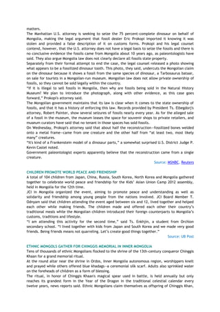 matters.
The Manhattan U.S. attorney is seeking to seize the 75 percent-complete dinosaur on behalf of
Mongolia, making the legal argument that fossil dealer Eric Prokopi imported it knowing it was
stolen and provided a false description of it on customs forms. Prokopi and his legal counsel
contend, however, that the U.S. attorney does not have a legal basis to seize the fossils and there is
no conclusive evidence the fossils came from Mongolia about 10 years ago, as paleontologists have
said. They also argue Mongolia law does not clearly declare all fossils state property.
Separately from their formal attempt to end the case, the legal counsel released a photo showing
what appears to be a fossilized dinosaur tooth. This photo, they said, undercuts the Mongolian claim
on the dinosaur because it shows a fossil from the same species of dinosaur, a Tarbosaurus bataar,
on sale for tourists in a Mongolian-run museum. Mongolian law does not allow private ownership of
fossils, so they cannot be sold legally within the country.
―If it is illegal to sell fossils in Mongolia, then why are fossils being sold in the Natural History
Museum? We plan to introduce the photograph, along with other evidence, as this case goes
forward,‖ Prokopi's attorney said.
The Mongolian government maintains that its law is clear when it comes to the state ownership of
fossils, and that it has a history of enforcing this law. Records provided by President Ts. Elbegdorj's
attorney, Robert Painter, show several seizures of fossils nearly every year. As for the alleged sale
of a fossil in the museum, the museum leases the space for souvenir shops to private retailers, and
museum curators have said that no tenant in those spaces has sold fossils.
On Wednesday, Prokopi's attorney said that about half the reconstruction—fossilized bones welded
onto a metal frame—came from one creature and the other half from ―at least two, most likely
many‖ creatures.
―It's kind of a Frankenstein model of a dinosaur parts,‖ a somewhat surprised U.S. District Judge P.
Kevin Castel noted.
Government paleontologist experts apparently believe that the reconstruction came from a single
creature.
Source: MSNBC, Reuters
CHILDREN PROMOTE WORLD PEACE AND FRIENDSHIP
A total of 104 children from Japan, China, Russia, South Korea, North Korea and Mongolia gathered
together to celebrate world peace and friendship for the Kids‘ Asian Union Camp 2012 assembly,
held in Mongolia for the 12th time.
JCI in Mongolia organized the event, aiming to promote peace and understanding as well as
solidarity and friendship among young people from the nations involved. JCI Board Member T.
Odnyam said that children attending the event aged between six and 12, lived together and helped
each other while making friends. The children made and offered each other their country‘s
traditional meals while the Mongolian children introduced their foreign counterparts to Mongolia‘s
customs, traditions and lifestyle.
―I am attending this activity for the second time,‖ said Ts. Enkhjin, a student from Orchlon
secondary school. ―I lived together with kids from Japan and South Korea and we made very good
friends. Being friends means not quarreling. Let‘s create good things together.‖
Source: UB Post
ETHNIC MONGOLS GATHER FOR CHINGGIS MEMORIAL IN INNER MONGOLIA
Tens of thousands of ethnic Mongolians flocked to the shrine of the 13th-century conqueror Chinggis
Khaan for a grand memorial ritual.
At the round altar near the shrine in Ordos, Inner Mongolia autonomous region, worshippers knelt
and prayed while others offered blue khadags--a ceremonial silk scarf. Adults also sprinkled water
on the foreheads of children as a form of blessing.
The ritual, in honor of Chinggis Khaan's magical spear used in battle, is held annually but only
reaches its grandest form in the Year of the Dragon in the traditional celestial calendar every
twelve years, news reports said. Ethnic Mongolians claim themselves as offspring of Chinggis Khan,
 