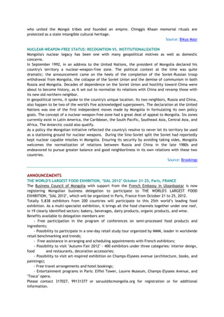 who united the Mongol tribes and founded an empire. Chinggis Khaan memorial rituals are
protected as a state intangible cultural heritage.
Source: Bikya Masr
NUCLEAR-WEAPON-FREE STATUS: RECOGNITION VS. INSTITUTIONALIZATION
Mongolia's nuclear legacy has been one with many geopolitical motives as well as domestic
concerns.
In September 1992, in an address to the United Nations, the president of Mongolia declared his
country's territory a nuclear-weapon-free zone. The political context at the time was quite
dramatic: the announcement came on the heels of the completion of the Soviet-Russian troop
withdrawal from Mongolia, the collapse of the Soviet Union and the demise of communism in both
Russia and Mongolia. Decades of dependence on the Soviet Union and hostility toward China were
about to become history, as it set out to normalize its relations with China and revamp those with
its new old northern neighbor.
In geopolitical terms, it spoke to the country's unique location. Its two neighbors, Russia and China,
also happen to be two of the world's five acknowledged superpowers. The declaration at the United
Nations was one of the first independent moves made by Mongolia in formulating its own policy
goals. The concept of a nuclear-weapon-free zone had a great deal of appeal to Mongolia. Six zones
currently exist in Latin America, the Caribbean, the South Pacific, Southeast Asia, Central Asia, and
Africa. The Antarctic could also qualify.
As a policy the Mongolian initiative reflected the country's resolve to never let its territory be used
as a stationing ground for nuclear weapons. During the Sino-Soviet split the Soviet had reportedly
kept nuclear capable missiles in Mongolia. Ensuring its security by avoiding taking sides, Mongolia
welcomes the normalization of relations between Russia and China in the late 1980s and
endeavored to pursue greater balance and good neighborliness in its own relations with these two
countries.
Source: Brookings
ANNOUNCEMENTS
THE WORLD'S LARGEST FOOD EXHIBITION, "SIAL 2012" October 21-25, Paris, FRANCE
The Business Council of Mongolia with support from the French Embassy in Ulaanbaatar is now
registering Mongolian business delegation to participate to THE WORLD'S LARGEST FOOD
EXHIBITION, "SIAL 2012", which will be organized in Paris, France from October 21 to 25, 2012.
Totally 5,838 exhibitors from 200 countries will participate to this 25th world‘s leading food
exhibition. As a multi-specialist exhibition, it brings all the food channels together under one roof,
in 19 clearly identified sectors: bakery, beverages, dairy products, organic products, and wine.
Benefits available to delegation members are:
- Free participation in the program of conferences on semi-processed food products and
ingredients;
- Possibility to participate in a one-day retail study tour organized by MMM, leader in worldwide
retail benchmarking and trends;
- Free assistance in arranging and scheduling appointments with French exhibitors;
- Possibility to visit "Autumn Fair 2012" - 400 exhibitors under three categories: interior design,
food and restaurants, decoration accessories;
- Possibility to visit art-inspired exhibition on Champs-Elysees avenue (architecture, books, and
paintings);
- Free travel arrangements and hotel bookings;
- Entertainment programs in Paris: Eiffel Tower, Louvre Museum, Champs-Elysees Avenue, and
"Tosca" opera.
Please contact 317027, 99131377 or saruul@bcmongolia.org for registration or for additional
information.
 
