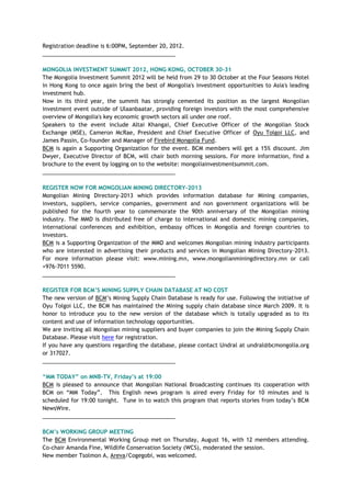Registration deadline is 6:00PM, September 20, 2012.
___________________________________________
MONGOLIA INVESTMENT SUMMIT 2012, HONG KONG, OCTOBER 30-31
The Mongolia Investment Summit 2012 will be held from 29 to 30 October at the Four Seasons Hotel
in Hong Kong to once again bring the best of Mongolia's investment opportunities to Asia's leading
investment hub.
Now in its third year, the summit has strongly cemented its position as the largest Mongolian
investment event outside of Ulaanbaatar, providing foreign investors with the most comprehensive
overview of Mongolia's key economic growth sectors all under one roof.
Speakers to the event include Altai Khangai, Chief Executive Officer of the Mongolian Stock
Exchange (MSE), Cameron McRae, President and Chief Executive Officer of Oyu Tolgoi LLC, and
James Passin, Co-founder and Manager of Firebird Mongolia Fund.
BCM is again a Supporting Organization for the event. BCM members will get a 15% discount. Jim
Dwyer, Executive Director of BCM, will chair both morning sessions. For more information, find a
brochure to the event by logging on to the website: mongoliainvestmentsummit.com.
___________________________________________
REGISTER NOW FOR MONGOLIAN MINING DIRECTORY-2013
Mongolian Mining Directory-2013 which provides information database for Mining companies,
investors, suppliers, service companies, government and non government organizations will be
published for the fourth year to commemorate the 90th anniversary of the Mongolian mining
industry. The MMD is distributed free of charge to international and domestic mining companies,
international conferences and exhibition, embassy offices in Mongolia and foreign countries to
investors.
BCM is a Supporting Organization of the MMD and welcomes Mongolian mining industry participants
who are interested in advertising their products and services in Mongolian Mining Directory-2013.
For more information please visit: www.mining.mn, www.mongolianminingdirectory.mn or call
+976-7011 5590.
___________________________________________
REGISTER FOR BCM‘S MINING SUPPLY CHAIN DATABASE AT NO COST
The new version of BCM‘s Mining Supply Chain Database is ready for use. Following the initiative of
Oyu Tolgoi LLC, the BCM has maintained the Mining supply chain database since March 2009. It is
honor to introduce you to the new version of the database which is totally upgraded as to its
content and use of information technology opportunities.
We are inviting all Mongolian mining suppliers and buyer companies to join the Mining Supply Chain
Database. Please visit here for registration.
If you have any questions regarding the database, please contact Undral at undral@bcmongolia.org
or 317027.
___________________________________________
―MM TODAY‖ on MNB-TV, Friday‘s at 19:00
BCM is pleased to announce that Mongolian National Broadcasting continues its cooperation with
BCM on ―MM Today‖. This English news program is aired every Friday for 10 minutes and is
scheduled for 19:00 tonight. Tune in to watch this program that reports stories from today‘s BCM
NewsWire.
___________________________________________
BCM‘s WORKING GROUP MEETING
The BCM Environmental Working Group met on Thursday, August 16, with 12 members attending.
Co-chair Amanda Fine, Wildlife Conservation Society (WCS), moderated the session.
New member Tsolmon A, Areva/Cogegobi, was welcomed.
 