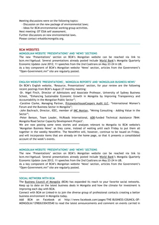 Meeting discussions were on the following topics:
- Discussion on the new package of environmental laws;
- Ideas for BCM environmental working group activities.
Next meeting: OT ESIA self assessment.
Further discussions on new environmental laws.
Please contact erka@bcmongolia.org.
BCM WEBSITES
MONGOLIAN WEBSITE ‗PRESENTATIONS‘ AND ‗NEWS‘ SECTIONS
The new ‗Presentations‘ section on BCM‘s Mongolian website can be reached via link to
bcm.mn/itgeluud. Several presentations already posted include World Bank‘s Mongolia Quarterly
Economic Update–June 2012; 11 speeches from the 2nd Coaltrans on May 23-24 in UB.
As a key component of BCM‘s Mongolian website ‗News‘ section, articles from the Government‘s
―Open-Government.mn‖ site are regularly posted.
___________________________________________
ENGLISH WEBSITE 'PRESENTATIONS', 'MONGOLIA REPORTS' AND ‗MONGOLIAN BUSINESS NEWS‘
On BCM‘s English website, ‗Resource, Presentations‘ section, for your review are the following
recent postings from BCM‘s August 27 monthly meeting:
-Dr. Nigel Finch, Director of Admissions and Associate Professor, University of Sydney Business
School, ―Enhancing Sustainable Economic Growth in Mongolia by Improving Transparency and
Accountability in the Mongolian Public Sector‖;
-Caroline Clarke, Managing Partner, PricewaterhouseCoopers Audit LLC, ―International Women‘s
Forum and the Business Sector in Mongolia‖;
-John Bachrach, Director, IEEC, member of IMC Montan, ―Mining Consulting – Adding Value in the
Sector‖;
-Peter Benson, Team Leader, VicRoads International, ADB-funded Technical Assistance 7844:
Mongolia Road Sector Capacity Development Project".
We are now posting some news stories and analyses relevant to Mongolia to BCM website's
‗Mongolian Business News‘ as they come, instead of waiting until each Friday to put them all
together in the weekly NewsWire. The NewsWire will, however, continue to be issued on Friday,
and will incorporate items that are already on the home page, so that it presents a consolidated
account of the week‘s events.
___________________________________________
MONGOLIAN WEBSITE ‗PRESENTATIONS‘ AND ‗NEWS‘ SECTIONS
The new ‗Presentations‘ section on BCM‘s Mongolian website can be reached via link to
bcm.mn/itgeluud. Several presentations already posted include World Bank‘s Mongolia Quarterly
Economic Update–June 2012; 11 speeches from the 2nd Coaltrans on May 23-24 in UB.
As a key component of BCM‘s Mongolian website ‗News‘ section, articles from the Government‘s
―Open-Government.mn‖ site are regularly posted.
___________________________________________
SOCIAL NETWORK WITH BCM
The Business Council of Mongolia (BCM) has expanded its reach to your favorite social networks.
Keep up to date on the latest business deals in Mongolia and how the climate for investment is
improving each day with BCM.
Connect with BCM on Linked-in to join the diverse group of professional contacts creating a better
business environment in Mongolia today.
Add BCM on Facebook at http://www.facebook.com/pages/THE-BUSINESS-COUNCIL-OF-
MONGOLIA/129826330435540 to read the latest announcements and comment on events carried in
 
