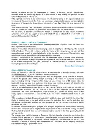 Leading the charge are MPs Ts. Dawaasuren, G. Uyanga, D. Battsogt, and Kh. Bolorchuluun.
However, there are conflicting reports as to the number of MPs backing the petition and the
number of signatures it actually has.
―The reported comments of the petitioners do not reflect the reality of the agreement between
investors and the government. Rio Tinto, and we are sure all potential investors, are looking to the
Government of Mongolia for leadership on this matter,‖ said Oyu Tolgoi LLC in a statement by
email.
―In a note to investors, Dale Choi of Origo Partners recommended investors react cautiously to the
news, but said he was confident the government would not escalate the matter further.
―In any event, a potential parliamentary motion to renegotiate the Oyu Tolgoi Investment
Agreement will require the support of a majority of 36 MPs out of a total of 71 sworn-in MPs or a
quorum of MPs present on that day.‖
Source: BCM
ERDENES-TT DENIES CLAIMS OF SOLD PROPERTY
Erdenes Tavan Tolgoi JSC has denied reports spread by newspaper Ardyn Erkh that it had sold a part
of its deposit to recover from debt.
Erdenes-TT issued an official statement denying a sale of property to a third party. The licensed
fields of Erdenes-TT are still registered under the name of the company and no such sale has
occurred or could be as it is property belonging to the Mongolian government. The coal miner also
added some internal financial information as proof of its statement.
Erdenes-TT requested in the statement that the newspaper name its source, while admitting,
however, that the firm is temporarily experiencing financial difficulties because of its contribution
to the Human Development Fund (HDF). However, it said the firm has no reason to suspend or
interrupt operations at Tavan Tolgoi.
Source: Business Mongolia
CHALCO DROPS SOUTHGOBI BID
Chalco has dropped its USD 926 million offer for a majority stake in Mongolia-focused coal miner
SouthGobi Resources Ltd. in the face of stiff political opposition.
The state-controlled Chinese aluminum giant‘s April bid triggered a sharp backlash in Mongolia,
which in May passed a law limiting foreign ownership to 49 percent for companies in strategic
sectors including mining. Turquoise Hills Resources Ltd., which owns a 58 percent stake in
SouthGobi Resources, said in a statement that there was ―minimal prospect of obtaining the
necessary regulatory approvals within an acceptable timeframe.‖
Shares of SouthGobi Resources have wilted since April as the CAD 8.48 (USD 10.68) per share bid by
state-controlled Aluminum Corp. of China Ltd. (Chalco) ran into opposition from the Mongolian
government. The firm‘s Hong Kong-listed shares slumped 5.57 percent on Monday ahead of the
widely expected announcement to close at HKD 20.35. The Toronto listed shares last traded at CAD
2.69.
―This is good news for both Chalco and SouthGobi,‖ said Helen Lau, analyst at UOB Kay Hian. ―For
Chalco it wouldn‘t need to pay such a high premium for SouthGobi shares and for SouthGobi now
the political risk has been removed and that probably will see the company returning to normal
production and sales.‖
SouthGobi‘s second-quarter profit plunged after Mongolia suspended its mining license following
Chalco‘s bid. Operations at its flagship Ovoot Tolgoi mine in the south of the country had been
―fully curtailed‖ since 30 June and were not expected to resume in the third quarter, SouthGobi
said last month.
The proposed deal had the backing of Turquoise Hill, but Mongolia is becoming wary about the
growing Chinese presence in its mining sector. Mongolia passed a controversial law in May aimed at
capping foreign ownership in the mining, finance, media and telecommunications sectors. Bids
above USD 75 million or involving state-owned firms like Chalco that aim for majority control are
subject to scrutiny by a government panel.
 