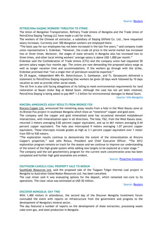Source: Reuters
PETROCHINA DAQING WORKERS THREATEN TO STRIKE
The Union of Mongolian Transportation, Refinery Trade Unions of Mongolia and the Trade Union of
PetroChina Daqing Tamsag LLC have made a call for strike.
The workers of the Chinese oil extractor, a subsidiary of Daqing Oilfield Co. Ltd., have requested
salary increases. Currently over 300 Mongolian workers are employed there.
―The basic pay for our employees has not been increased in the last five years,‖ said company trade
union representative S. Erdenbat. ―However, the crude oil price in the world market has increased
two or three times. Moreover, the wages of state servants in Mongolia also has increased two to
three times, and other local mining workers‘ average salary is above USD 1,000 per month.‖
Erdenbat said the Confederation of Trade Unions (CTU) and the company union had requested 50
percent salary wages four months ago. The unions are now demanding the proposed salary wage as
well as longer vacation time and accommodations. If the workers go through with the strike,
Erdenbat promised that ―not a single liter of petroleum would be exported.‖
On 29 August, independent MPs Kh. Bolorchuluun, S. Ganbaatar, and Ts. Davaasuren delivered a
statement to PetroChina Daqing requesting that workers be given 20 days work followed by 10 days
vacation as well as provide other social needs.
The oil firm is also still facing allegations of its failing to meet environmental requirements for land
restoration at Bayan Undur Bag at Matad Soum. Although the case has not yet been resolved,
PetroChina Daqing is being asked to pay MNT 1.3 billion for environmental damages to Matad Soum.
Source: Info Mongolia
KINCORA ANNOUNCES ASSAY RESULTS FROM BRONZE FOX
Kincora Copper Ltd. announced the remaining assay results from a hole in the West Kasulu zone at
its Bronze Fox project in southeast Mongolia which show an ―extensive‖ copper and gold zone.
The company said the copper and gold mineralized zone has occasional elevated molybdenum
intersections, with mineralization open in all directions. The hole, F62, from the West Kasulu zone,
returned 3 meters averaging 0.82 percent copper equivalent, and up to 661 meters averaging 0.44
percent copper equivalent. The hole also intercepted 9 meters averaging 1.07 percent copper
equivalent. These intercepts include grades as high as 3.1 percent copper equivalent over 1 meter
from 929 to 930 meters.
―The exploration results continue to demonstrate the extent of the mineralization at Kincora
Copper's properties,‖ said John Rickus, President and Chief Executive Officer. ―The 2012
exploration program remains on track for the season and we continue to improve our understanding
of the extent of the high-grade system while adding new targets to be explored at a later stage.‖
The company said the soil geochemistry program for the current work concentration area has been
completed and further high gold anomalies are evident.
Source: Proactive Investors
SOUTHGOBI CANCELS COAL PROPERTY SALE TO MODUN
SouthGobi Resources Ltd. said the proposed sale of the Tsagaan Tolgoi thermal coal project in
Mongolia to Australian-listed Modun Resources Ltd. has been cancelled.
The coal miner said it was evaluating options for the deposit, which remained non-core to its
operations. The clear value was estimated at USD 30 million.
Source: Reuters
DISCOVER MONGOLIA: DAY TWO
With 1,400 visitors in attendance, the second day of the Discover Mongolia investment forum
concluded the event with reports on infrastructure from the government and progress to the
development of Mongolia's mineral sector.
The day featured a number of reports on the development of shale extraction, processing waste
coke-oven gas, and steel production in Mongolia.
 