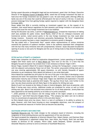 During a panel discussion on Mongolia's legal and tax environment, panel chair Jim Dwyer, Executive
Director of the Business Council of Mongolia (BCM), noted that all foreign investment has been on
hold since the foreign investment law was passed in June. He said initial public offerings (IPOs) by
banks was one of the areas that could be affected given the lack of clarity in the law. It could also
prevent brokerage firms from getting foreign capital required to register with the Mongolian Stock
Exchange (MSE).
Dwyer added that BCM is currently drafting an investment support law, at the request of its
members, that would feature regulations for both domestic and foreign investors in all sectors and
which could cause the new foreign investment law to be modified.
During the discussion Jay Liotta, a partner of MahoneyLiotta LLC, stressed the importance of making
draft laws available for public review. David Wyche, Chief of the U.S. Embassy‘s Economic and
Commercial section, noted several points in the new foreign investment law that could deter
foreign investors. Economist and television personality Dambadarjaa ―De Facto‖ Jargalsaikhan
noted that corruption has been a major impediment to economic growth in Mongolia.
The day ended with a ―Government Hour‖ session where representatives of various ministries
answered the questions of audience members. Some in the audience expressed their unhappiness
with the fact that many ministries were left unrepresented, however. Issues discussed included the
opening of access to new ports for Mongolia and the use of mining funds to help diversify Mongolia's
economy.
Source: BCM
PETRO MATAD ATTEMPTS A COMEBACK
While larger companies can afford an exploration disappointment, juniors operating on threadbare
budgets with fewer assets such as Petro Matad Ltd. have more on the line. It is here that the
Mongolia-focused oil explorer has existed since it met resistance at Davsan Tolgoi in 2011.
Davsan Tolgoi, located in Block XX in eastern Mongolia, overlays the Tamsag basin—a basin it shares
with the adjacent and producing Tolson Uul oil field. The earlier unsuccessful drilling took part in
one area covering approximately 100 square kilometers, so with literally thousands of square
kilometers as yet unexplored, Petro Matad still believes it can strike black gold.
Petrol Matad has suspended any drill plans for the rest of the year in the hope of developing a more
balanced and lower-risk exploration drilling campaign for 2013. A second, smaller area of potential
hydrocarbon maturity east of Davsan Tolgoi (East Tolgoi) was identified and exploration is focused
on confirming these leads as potential drill targets. The Lag Nuur thrust fault, even further to the
east, has also shown promise and will likely figure in the options for drilling next year.
Blocks IV and V are located at the Valley of Lakes in Central Mongolia. Both have oil potential, with
Block V having seen more activity. Additional studies are scheduled for winter as well as initial
drilling next year. Block V has attracted more attention for its oil shale potential. Jeremy Boak has
been appointed as the leading authority on oil shale as its prime consultant.
―...[T]he potential of the resource and the energy needs of the region compel us to continue
evaluating it,‖ said Chief Executive Douglas McGay. ―The company has taken care not to detract
from its conventional oil exploration efforts in this and other blocks.‖
As Petro Matad's share price has shown, there is a lack of confidence in its ability to achieve its
goals. However, with fresh faces focusing on more manageable objectives, even the prospect of
defining commercial resources in frontier land can become less daunting.
Source: Oil Barrel
SOUTHGOBI APPOINTS NEW DIRECTORS
SouthGobi Resources Ltd. has made changes to the company's board of directors, including the
resignation of three existing directors and the appointment of five new directors.
The board accepted the resignation of directors Edward Floor, Robert Hanson, and Chairman Peter
Meredith. Subsequently it appointed Lindsay Dove, Sean Hilton, Kay Priestly, Brett Salt and Kelly
Sanders as directors of the company. Pierre Lebel, Andre Deepwell, Gordon Lancaster and
Alexander Molyneux continue to serve as directors of SouthGobi Resources.
 
