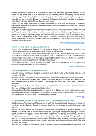 Priestly, chief executive officer of Turquoise Hill Resources, has been appointed chairman of the
board. She has more than 30-years experience in the financial, mining and energy sectors. Hilton
has been appointed as Deputy Chairman and will play an active role in supporting the management
team. Hinton has more than 23 years of experience in Mongolia and China, including as an advisor
to Rio Tinto PLC, Oyu Tolgoi LLC and Goldman Sachs (Asia).
―Peter, Ed, and Robert have been longstanding directors and have been instrumental in providing
outstanding guidance in discovering, developing and successfully operating the SouthGobi's flagship
Ovoot Tolgoi mine.‖
Dove spent more than 30 years in the international oil, coal and shipping industries with BP PLC and
Rio Tinto, where he held a variety of senior management positions. Salt was appointed senior vice
president of strategy and development at Turquoise Hill and previously had 15 years' experience
with a variety of positions at Rio Tinto. Sanders currently is president and chief executive of
Kennecott Utah Copper and has been working in the mining industry for 32 years, including 28 years
with coal mining operations.
Source: SouthGobi Resources Ltd.
BENETTON HEAD VISITS MONGOLIAN OPERATIONS
Founder and non-executive Director of the Benetton Group, Luciano Benetton, landed at the
Chinggis Khan International Airport via private aircraft on 3 September.
The founder of the global fashion brand travels each year to the countries where his United Colors
of Benetton chain stores are located. During these trips he visits the stores and acquaints himself
with their operations. Moreover, Benetton is preparing to pass on the mantle to his son Alessandro
Benetton, who is currently chairman of the Benetton Group.
This is Luciano's fourth visit to Mongolia since 2007, this time accompanied by his regional and
continental directors as well as childhood friends.
Source: Info Mongolia
SCOTCH-WHISKEY DISTILLER TARGETS MONGOLIA
A Scotch-whiskey firm has set its sights on Mongolia as it bids to make further inroads into new and
emerging markets.
BenRiach Distillery Co. managing director Bill Walker is to hold tastings in the central Asian country
as part of a trade mission next week. Walker said there were opportunities worldwide for the
Scotch-whiskey industry, which had entered "a golden age." He added that "east of Beirut, the world
is booming."
"Mongolia, where I'll be next week, is absolutely in its infancy, but there will be opportunities, as
there are with places like Kazakhstan and Azerbaijan."
Edinburgh-based BenRiach already supplies a range of 12 to 15-year old single malt whiskies, along
with more mature and premium varieties, to markets including western Europe, Asia, North America
and, increasingly, Brazil and other Latin American economies.
Source: BBC
USAID PRESENTS QUALITY MANAGEMENT TRAINING, SUPPLIER DEVELOPMENT FORUM
USAID‘s Business Plus Initiative (BPI) is partnering with the Mongolian Quality Management Center of
Excellence and the Business Council of Mongolia (BCM) for two separate events in September and
October.
BPI and QMCE will present the first five-day Lead Auditor training series in Mongolia from 8 to 15
October. The event aims to build the awareness and capacity of professionals seeking to become
quality assurance managers, auditors and others responsible for quality, environment, and food
safety for businesses. Upon completion, trainees will have a full understanding of the principles and
practices of executing management system audits. Global Certi Co., a fully accredited and licensed
South Korean training and certification provider registered with global trading body RAB-QSA, will
facilitate the courses.
BCM and BPI will host a Roundtable series to present Supplier Development best practices and
 