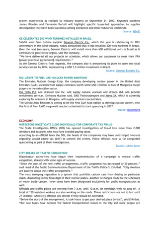 proven experiences as realized by industry experts on September 21, 2012. Keynoted speakers
James Riordan and Fernando Bertoli will highlight specific buyer-led approaches to supplier
development that have been successful among extractive and other industries worldwide.
Source: USAID
GE CELEBRATES 300 WIND TURBINES INSTALLED IN BRAZIL
Salkhit wind farm turbine supplier General Electric Co., which this year is celebrating its 10th
anniversary in the wind industry, today announced that it has installed 300 wind turbines in Brazil.
Over the next two years, General Electric will install more than 600 additional units in Brazil as it
continues to grow in the region, said the company.
―We have delivered all our projects on schedule, which allows our customers to meet their PPA
[power purchase agreement] requirements.‖
As the General Electric fleet expands, the company also is announcing its plans to open two local
service centers by 2014, representing a USD 1.5 million investment in Brazil.
Source: General Electric Co.
RIO, AREVA TO FUEL UAE NUCLEAR POWER AMBITIONS
The Emirates Nuclear Energy Corp. the company developing nuclear power in the United Arab
Emirates (UAE), awarded fuel supply contracts worth some USD 3 billion to two of Mongolia's major
players in the extraction sector.
Rio Tinto PLC and Uranium Ore Inc. will supply natural uranium and Urenco Ltd. will provide
enrichment services, Emirates Nuclear said. OAO Techsnabexport and Areva SA, which is currently
exploring for uranium in Mongolia, will supply uranium concentrates.
The United Arab Emirates is aiming to be the first Gulf Arab nation to develop nuclear power, with
the first of four 1,400 megawatt reactors scheduled to start operating in 2017.
Source: Bloomberg
ECONOMY
INSPECTORS INVESTIGATE 2,000 INDIVIDUALS FOR CORPORATE TAX FRAUD
The State Investigation Office (SIO) has opened investigations of fraud into more than 2,000
directors and accounts who may have avoided paying taxes.
According to an official from the SIO, the heads of the companies may have used forged invoices
regarding valued added tax (VAT) to commit the crimes. Police officials have so far completed
questioning as part of their investigations.
Source: Udriin Sonin
CITY BREAKS UP TRAFFIC CONGESTION
Ulaanbaatar authorities have begun their implementation of a campaign to reduce traffic
congestion, already with some signs of success.
―Since the start of the new traffic arrangements, traffic congestion has decreased by 20 percent,‖
said Head of the Public Communications Department of the Traffic Police S. Enkhbat. ―City dwellers
are positive about the traffic arrangement.‖
The most sweeping regulation is a system that prohibits certain cars from driving on particular
roads, depending on the final digit of their license plates. Another is changes made to the schedules
of major trade centers. Inner lanes have been designated exclusively for public transportation as
well.
Officials and traffic police are working from 7 a.m. until 10 p.m. on weekdays with no days off. A
total of 150 assistant workers are also working on the roads. These restrictions are set to last until
27 October, when city officials will decide if they should be extended.
―Before the start of the arrangement, it took hours to get your desired place by bus‖, said Enkhbat.
―But now buses have become the fastest transportation means in the city and more people are
 