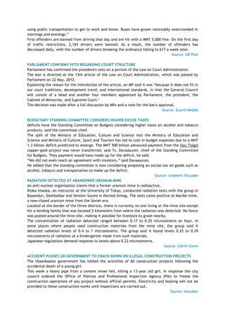 using public transportation to get to work and home. Buses have grown noticeably overcrowded in
mornings and evenings.‖
First offenders are banned from driving that day and are hit with a MNT 5,000 fine. On the first day
of traffic restrictions, 2,165 drivers were banned. As a result, the number of offenders has
decreased daily, with the number of drivers breaking the ordinance falling to 617 a week later.
Source: UB Post
PARLIAMENT CONFIRMS VETO REGARDING COURT STRUCTURE
Parliament has confirmed the president's veto on a portion of the Law on Court Administration.
The ban is directed at the 13th article of the Law on Court Administration, which was passed by
Parliament on 22 May, 2012.
Explaining the reason for the interdiction of the article, an MP said it was ―because it does not fit in
our court traditions, development trend, and international standards, in that the General Council
will consist of a head and another four members appointed by Parliament, the president, the
Cabinet of Ministries, and Supreme Court."
The decision was made after a full discussion by MPs and a vote for the ban's approval.
Source: Zuunii Medee
BUDGETARY STANDING COMMITTEE CONSIDERS HIGHER EXCISE TAXES
Deficits have the Standing Committee on Budgets considering higher taxes on alcohol and tobacco
products, said the committee chief.
The split of the Ministry of Education, Culture and Science into the Ministry of Education and
Science and Ministry of Culture, Sport and Tourism has led to cuts in budget expenses due to a MNT
1.3 billion deficit predicted to emerge. The MNT 500 billion advanced payment from the Oyu Tolgoi
copper-gold project was never transferred, said Ts. Davaasuren, chief of the Standing Committee
for Budgets. They payment would have made up for the deficit, he said.
―We did not even reach an agreement with investors,‖ said Davaasuren.
He added that the standing committee is now considering proposing an excise tax on goods such as
alcohol, tobacco and transportation to make up the deficit.
Source: Undesnii Shuudan
RADIATION DETECTED AT ABANDONED URANIUM MINE
An anti-nuclear organization claims that a former uranium mine is radioactive.
Rioka Imaoka, an instructor at the University of Tokyo, conducted radiation tests with the group in
Bayandun, Dashbalbar and Serelen Soums in Dornod Aimag. The tests came positive at Mardai mine,
a now-closed uranium mine from the Soviet era.
Located at the border of the three districts, there is currently no one living at the mine site except
for a herding family that was located 5 kilometers from where the radiation was detected. No fence
was posted around the mine site, making it possible for livestock to graze nearby.
The concentration of radiation detected ranged between 0.17 to 0.25 microsieverts an hour. In
some places where people used construction materials from the mine site, the group said it
detected radiation levels of 0.4 to 1 microsieverts. The group said it found levels 0.25 to 0.39
microsieverts of radiation at a kindergarten made from such materials.
Japanese regulations demand response to levels above 0.23 microsieverts.
Source: Udriin Sonin
ACCIDENT PUSHES UB GOVERNMENT TO CRACK DOWN ON ILLEGAL CONSTRUCTION PROJECTS
The Ulaanbaatar government has halted the activities of 60 construction projects following the
accidental death of a young girl.
This week a heavy pipe from a cement mixer fell, killing a 13-year old girl. In response the city
council ordered the Office of Policies and Professional Inspection Agency (PIA) to freeze the
construction operations of any project without official permits. Electricity and heating will not be
provided to these construction works until inspections are carried out.
Source: Unuudur
 