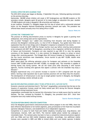 SCHOOLS OPEN FOR NEW ACADEMIC YEAR
The 2012-2013 school year began on Monday, 3 September this year, following opening ceremonies
on the previous Saturday.
Nationwide, 168,000 school children will study in 927 kindergartens and 506,000 students at 763
secondary schools. Mongolia spent 20 percent of its state budget on education this year. Another
175,000 students will study in Mongolia‘s 98 universities and institutes.
As per tradition, President Ts. Elbegdorj began the first day of school with a nationwide televised
lesson via the Mongolia National Broadcasting television network and radio. The president has
offered these lessons annually since first taking office in 2009.
Source: News.mn
LEVYING THE ―FOREIGNER TAX‖
The practice of offering discriminative prices to tourists in Mongolia for goods is growing more
widespread, even among state service organizations.
The so-called ―foreigner tax,‖ added onto everything from khuushur sold during Naadam to
entrance into Mongolia‘s national parks, is a fact of life in Mongolia. Tour guides have little more
explanation than this is how things work in Mongolia in response to complaints from clients.
Complaints include the MNT 3,000 fee foreign tourists must pay before entering state-protected
areas compared with MNT 300 for Mongolians, according to the a regulation ratified by the Ministry
of Nature and Environment. Foreigners are also required to pay USD 25 to view the opening
ceremony of the Naadam festival. It is also common for Mongolian vendors to refuse to return
change after receiving payment. The Chinggis Khan XIII Century Complex at Tsonjinboldog, one of
the few tourist attractions near Ulaanbaatar, forces tourists to pay MNT 10,000, double what
Mongolian natives pay.
When asked about the differing admission prices for foreigners and nationals at the Ensemble
Concert (MNT 25,000 compared with MNT 10,000), its manager said, ―Our ensemble is capable of
earning money only during summer. We set the ticket price after discussing it with tourism
agencies. Tourists traveling with agencies that signed a contract with the ensemble may enjoy a
discount.‖
Mongolia experienced only a 0.2 percent increase in tourism in 2011 compared with the year
before. Earning a bad reputation due to poor business practices will not likely help this situation.
The development of infrastructure is one way to target greater tourism in Mongolia, but Mongolia
may have to develop a better attitude as well.
Source: UB Post
BAN ON EXPLORATION LICENSES LIKELY TO BE LIFTED IN 2013, SAYS DE FACTO
Economic columnist and television host D. ―De Facto‖ Jargalsaikhan commented that the ban on the
issuance of exploration licenses would not likely extend past 2012 during the Discover Mongolia
international mining investment forum.
Jargalsaikhan commended that he learned this information from an inside source that he could not
disclose. The ban, initiated by President Ts. Elbegdorj, has prevailed since 2011. Since then
companies have only traded existing licenses.
Source: Business Mongolia
TELECOM REFORM BRINGS GREATER COMPETITION
Since the Mongolian government's telecommunications reform program in the mid 1990s, there has
been effective liberalization of all market segments, party privatization of the fixed-line incumbent
operation (Mongolia Telecom), and establishment of an independent regulators
Competition is in place for both fixed and mobile telephony including local, long-distance, and
international, internet, VoIP, and VSATs. The internet mobile phone market has undergone a
remarkable boom. The national policy has been to have a competitive telecommunications segment
with two CDMA and two GSM mobile telephone operators. Accordingly, two additional mobile
licenses were awarded in 2005 and 2006 to United (GSM) and rural mobile operator G-Mobile
 
