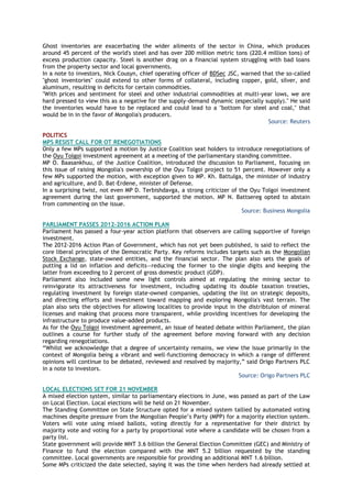 Ghost inventories are exacerbating the wider ailments of the sector in China, which produces
around 45 percent of the world's steel and has over 200 million metric tons (220.4 million tons) of
excess production capacity. Steel is another drag on a financial system struggling with bad loans
from the property sector and local governments.
In a note to investors, Nick Cousyn, chief operating officer of BDSec JSC, warned that the so-called
"ghost inventories" could extend to other forms of collateral, including copper, gold, silver, and
aluminum, resulting in deficits for certain commodities.
"With prices and sentiment for steel and other industrial commodities at multi-year lows, we are
hard pressed to view this as a negative for the supply-demand dynamic (especially supply)." He said
the inventories would have to be replaced and could lead to a "bottom for steel and coal," that
would be in in the favor of Mongolia's producers.
Source: Reuters
POLITICS
MPS RESIST CALL FOR OT RENEGOTIATIONS
Only a few MPs supported a motion by Justice Coalition seat holders to introduce renegotiations of
the Oyu Tolgoi investment agreement at a meeting of the parliamentary standing committee.
MP O. Baasankhuu, of the Justice Coalition, introduced the discussion to Parliament, focusing on
this issue of raising Mongolia's ownership of the Oyu Tolgoi project to 51 percent. However only a
few MPs supported the motion, with exception given to MP. Kh. Battulga, the minister of industry
and agriculture, and D. Bat-Erdene, minister of Defense.
In a surprising twist, not even MP D. Terbishdavga, a strong criticizer of the Oyu Tolgoi investment
agreement during the last government, supported the motion. MP N. Battsereg opted to abstain
from commenting on the issue.
Source: Business Mongolia
PARLIAMENT PASSES 2012-2016 ACTION PLAN
Parliament has passed a four-year action platform that observers are calling supportive of foreign
investment.
The 2012-2016 Action Plan of Government, which has not yet been published, is said to reflect the
core liberal principles of the Democratic Party. Key reforms includes targets such as the Mongolian
Stock Exchange, state-owned entities, and the financial sector. The plan also sets the goals of
putting a lid on inflation and deficits—reducing the former to the single digits and keeping the
latter from exceeding to 2 percent of gross domestic product (GDP).
Parliament also included some new light controls aimed at regulating the mining sector to
reinvigorate its attractiveness for investment, including updating its double taxation treaties,
regulating investment by foreign state-owned companies, updating the list on strategic deposits,
and directing efforts and investment toward mapping and exploring Mongolia's vast terrain. The
plan also sets the objectives for allowing localities to provide input in the distribtuion of mineral
licenses and making that process more transparent, while providing incentives for developing the
infrastructure to produce value-added products.
As for the Oyu Tolgoi investment agreement, an issue of heated debate within Parliament, the plan
outlines a course for further study of the agreement before moving forward with any decision
regarding renegotiations.
―Whilst we acknowledge that a degree of uncertainty remains, we view the issue primarily in the
context of Mongolia being a vibrant and well-functioning democracy in which a range of different
opinions will continue to be debated, reviewed and resolved by majority,‖ said Origo Partners PLC
in a note to investors.
Source: Origo Partners PLC
LOCAL ELECTIONS SET FOR 21 NOVEMBER
A mixed election system, similar to parliamentary elections in June, was passed as part of the Law
on Local Election. Local elections will be held on 21 November.
The Standing Committee on State Structure opted for a mixed system tallied by automated voting
machines despite pressure from the Mongolian People‘s Party (MPP) for a majority election system.
Voters will vote using mixed ballots, voting directly for a representative for their district by
majority vote and voting for a party by proportional vote where a candidate will be chosen from a
party list.
State government will provide MNT 3.6 billion the General Election Committee (GEC) and Ministry of
Finance to fund the election compared with the MNT 5.2 billion requested by the standing
committee. Local governments are responsible for providing an additional MNT 1.6 billion.
Some MPs criticized the date selected, saying it was the time when herders had already settled at
 