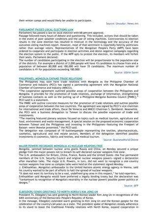 their winter camps and would likely be unable to participate.
Source: Unuudur, News.mn
PARLIAMENT PASSES LOCAL ELECTIONS LAW
Parliament has passed a law on local election with 68 percent approval.
Passage followed many hours of debate and questioning. This included, actions that should be taken
in the event of poor weather conditions and the use of voting machines. Controversies to election
results in the June election has resulted in mistrust in the technology and the accuracy of the
outcomes voting machines report. However, most of that sentiment is reportedly held by politicians
rather than average voters. Representatives of the Mongolian People's Party (MPP) have been
ordered to cooperate and participate in election activities and desist negative campaigns regarding
the election system to the public. If the MPP opts to protest the election, its members will forfeit
their seats, Parliament declared.
The number of candidates participating in the election will be proportionate to the population size
of the districts. For example a district of 2,000 people will have 15 candidates to choose from and a
population of between 80,000 and 180,000 will have 35 candidates. The maximum number of
candidates is 41 for populations exceeding 180,000.
Source: Udriin Sonin
PHILIPPINES, MONGOLIA EXPAND TRADE RELATIONS
The Philippines may soon have trade relations with Mongolia as the Philippine Chamber of
Commerce and Industry (PCCI) has signed a partnership agreement with the Mongolian National
Chamber of Commerce and Industry (MNCCI).
―The cooperation agreement outlined possible areas of cooperation between the Philippines and
Mongolia. It provides for the promotion of trade relations, exchange of information, strengthening
of business contacts as well as the putting up of a Philippine-Mongolia Business Council [PMBC],‖
PCCI said in a statement.
The PMBC will outline concrete measures for the promotion of trade relations and outline possible
areas of cooperation between the two countries. The agreement was signed by PCCI‘s vice chairman
for international and trade affairs, Oscar De Venecia and MNCCI Chairman S. Demberel. Meanwhile,
the PCCI sent a business delegation to Taiwan to discuss the possible expansion of trade and
investments.
―The meeting featured plenary sessions focused on topics such as medical tourism, agriculture and
food, environment and waste management. A special session on the proposed economic cooperation
between Taiwan and the Philippines and investing in the Philippines—featuring the Freeport of
Bataan—were likewise presented,‖ the PCCI said.
The delegation was composed of 19 businesspeople representing the textiles, pharmaceuticals,
cosmetics, agricultural and real estate sectors. Members of the delegation identified possible
investments in cosmetics, fabrics and textiles, and medical tourism.
Source: BusinessWorld Online
MAJOR POWERS RECOGNIZE MONGOLIA AS NUCLEAR WEAPONS FREE
Mongolia, jammed between nuclear arms giants Russia and China, on Monday secured a unique
pledge from the major powers not to breach its self-declared nuclear weapons-free zone.
The U.N. ambassadors for Britain, China, France, Russia and the United States—the five permanent
members of the U.N. Security Council and original nuclear weapons powers—signed a declaration
after marathon talks. The major U.N. Powers, in turn, did not want to recognize a one-country
nuclear weapons free zone so complex talks were held on the statement signed Monday.
J. Enkhsaikhan, Mongolia's ambassador to the United Nations atomic energy agency in Vienna, said
his country wanted to be part of efforts to halt the spread of nuclear weapons.
―It does not want its territory to be a vast, undefined gray area in this respect,‖ he told reporters.
Enkhsaikhan said Mongolia would have preferred a legally binding treaty but the declaration was
―tantamount to recognition of Mongolia's neutrality in the nuclear powers' possible power politics or
designs.‖
Source: AFP
ELBEGDORJ SENDS GREETINGS TO NORTH KOREA'S KIM JONG UN
President Ts. Elbegdorj has sent greeting to North Korean leader Kim Jong Un in recognitions of the
64th anniversary of the Democratic People's Republic of Korea.
In the message, Elbegdorj extended warm greeting to Kim Jong Un and the Korean people for the
celebration of the country's 64 years as a state. The president spoke of Mongolia's steady adherence
to its stand to boost the traditional friendly relations with North Korea, expand cooperation in
 