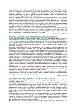 consistently cites as one of the country's greatest problems. Mongolia ranks 120 out of 183 countries
rated on Transparency International's 2011 Corruption Perception Index. The United Nations, foreign
companies and governments have all highlighted the importance of tackling corruption, not just for
Mongolia's own benefit, but also to improve the foreign investment climate for the resource-rich
economy that is turning with the speed of its growth.
Ironically there was another recent trial that attempted to respond to international calls to address
impunity, which did not receive any international coverage despite representing a much clearer
violation of human rights. On 6 and 7 June, four senior members of the Mongolian police force were
tried in a secret court in Ulaanbaatar. Details of the hearing were not released until after the men
were sentenced—three received jail terms of up to three and a half years—and the defendants were
not allowed legal representation. Mongolia's Human Rights Commission attempted to observe the
trial when alerted by the defendants' family members but were denied admission.
Enkhbayar is likely to appeal. He has already been transferred from prison to a hospital on health
concerns, as he was before the trial. If the new coalition government, or the courts, allow the
former president special treatment, the cynical in-crowd of Mongolian politics will be maintained,
and the untouchability of the men who dominate it confirmed.
Source: East Asia Forum
ENKHBAYAR CASE REVEALS VULNERABILITIES IN HONG KONG, SINGAPORE BANKS
Recent reports that banks in Hong Kong and Singapore may have been used to launder millions of
dollars for former President N. Enkhbayar have revealed the need to review anti-laundering checks.
―This is a timely reminder for institutions to ensure that they have robust systems and procedures in
place regarding client acceptance, ongoing monitoring of... accounts and timely reporting of
suspicious or unusual transactions to the authorities,‖ said Christopher Wilson, a partner with
Deloitte in Hong Kong.
Enkhbayar was imprisoned last month in Ulaanbaatar after having been under investigation by the
Independent Agency Against Corruption (IAAC). The IAAC has claimed that some of Hong Kong and
Singapore's best banks were used for money laundering by a syndicate connected to Enkhbayar. The
IAAC alleges that shell companies and bank accounts in Hong Kong and Singapore have been used by
some wealthy Mongolians including Enkhbayar, to transfer funds illegally out of the country.
Enkhbayar and his associates reportedly sent Mongolian state funds to two state steel factory
contracts. One of his associates was the sole director of the two companies. A common practice for
corrupt officials is to have relatives get licenses in the names of offshore companies, only to
transfer shares to overseas owners to thwart regulations seeking to control the trading of licenses.
Major financial centers such as Hong Kong and Singapore are often sought by launderers to launder
funds. It was, therefore, crucial to conduct enhanced measures to ensure that the monies banked
from places such as Mongolia and Myanmar were not derived from the proceeds of crime, stressed
Jhaveri.
A spokeswoman for the Hong Kong Monetary Authority (HKMA) said Mongolian authorities had not
approached them. Enkhbayar has argued that the case against him is politically motivated, and
remains in jail pending an appeal against his four-year jail term.
―What is clear is that the nature of anti-corruption laws are such that they can easily be used for
political purposes as much as they can be used for good,‖ said Alex Duperouzel, managing director
of Compliance Asia, a consultancy in Hong Kong.
Source: Trust.org
REPRESENTATION IN MONGOLIA SIGNALS OF PROGRESS IN GENDER EQUALITY
Although standards of living in Mongolia are on the rise, gender inequality is one area that is
stubbornly slow to change.
According to the latest country report from the U.N. Development Programme (UNDP), inequality in
the region is holding back some of the progress that can be made. When ―inequality‖ is placed as an
indicator inside the country‘s Human Development Index, a metric that takes into account health,
education and living standards in the region, Mongolia shows a 14 percent loss as gender equality,
environmental sustainability, and the work to successfully reach the U.N. Millennium Development
Goals drops. Figures for Mongolia with gender inequality have actually dropped between the years
2001 and 2010.
Today the push to educate women and girls is on as male members of the family are often expected
to work in the fields instead of staying in school. Women, on the other hand, are now going to
college 60 to 70 percent more than men. In spite of increases in education, Mongolian women are
still earning much less than their male counterparts. They have also had historically an unsteady
and low political representation inside the region.
But the open room for women in politics is now changing for the better. The 2012 elections saw
 