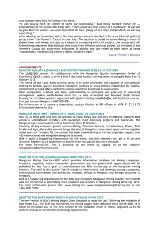 nine women voted into Parliament from three.
―It was always hard for women to come out [politically],‖ said newly elected woman MP L.
Erdenchimeg of the Democratic Party (DP). ―‗Men would say nine women is a nightmare!‘ It was not
so good then for women—we were dependent on men. [Now] we are more independent, we can say
everything.‖
After winning parliamentary seats, the nine women winners decided to form an informal political
group called the Women‘s Caucus in late July. The decision is based on consolidating a vision of
shared ideas and values, and also as a means of connecting with civil society, the caucus said. MP
Erdenchimeg explained that although they come from different political parties, all members of the
Women‘s Caucus did experience difficulties in politics and can relate to each other as being
―independent, fighting [for] women‘s rights, children‘s right.‖
Source: Women‘s Network
______________________________________________________________________________________
ANNOUNCEMENTS
USAID/BPI QUALITY ASSURANCE LEAD AUDITOR TRAINING SERIES 8-15 OCTOBER
The USAID/BPI project, in collaboration with the Mongolian Quality Management Center of
Excellence (QMCE), plans to offer a first 5-day Lead Auditor training series in Mongolia from 8 to 15
October 2012.
The intent of the Lead Audit training series is to build awareness and capacity of professionals
seeking to become quality assurance managers, auditors or those persons responsible for quality,
environment or food safety conformity across respective businesses or associations.
Upon completion, trainees will have understanding in principles and practices of executing
management system audits.Global Certi Co., a fully accredited and licensed South Korean
training/certification provider registered with global training bodyRAB-QSA, will facilitate courses.
Cost per trainee delegate is MNT 800,000.
For information or to secure a reservation, contact Khaliun at BPI offices at +976 11 32 13 75
Khaliun@bpi-chemonics.biz.
MONGOLIA INVESTMENT SUMMIT 2012, HONG KONG, 30-31OCTOBER
Now in its third year and with its position as Hong Kong's one-and-only investment platform that
connects international investors with Mongolia's most promising projects and businesses, the
Mongolia Investment Summit will be held from 30 to 31 October.
Covering all key economic growth sectors—Mining, Financial Services, Infrastructure, Power, Real
Estate and Agriculture—the summit brings the best of Mongolia‘s investment opportunities together
under one roof. Interest for the summit has been overwhelming so far and organizers expect over
450 international and Mongolian delegates to attend.
BCM is again a Supporting Organization for the event, and BCM members will get a 15 percent
discount. Register by 21 September to benefit from the special early bird discount.
For more information, find a brochure to the event by logging on to the website:
mongoliainvestmentsummit.com.
______________________________________________________________________________________
REGISTER NOW FOR MONGOLIAN MINING DIRECTORY-2013
Mongolian Mining Directory-2013 which provides information database for Mining companies,
investors, suppliers, service companies, government and non government organizations will be
published for the fourth year to commemorate the 90th anniversary of the Mongolian mining
industry. The MMD is distributed free of charge to international and domestic mining companies,
international conferences and exhibition, embassy offices in Mongolia and foreign countries to
investors.
BCM is a Supporting Organization of the MMD and welcomes Mongolian mining industry participants
who are interested in advertising their products and services in Mongolian Mining Directory-2013.
For more information please visit: www.mining.mn, www.mongolianminingdirectory.mn or call
+976-7011 5590.
______________________________________________________________________________________
REGISTER FOR BCM‘S MINING SUPPLY CHAIN DATABASE AT NO COST
The new version of BCM‘s Mining Supply Chain Database is ready for use. Following the initiative of
Oyu Tolgoi LLC, the BCM has maintained the Mining supply chain database since March 2009. It is
honor to introduce you to the new version of the database which is totally upgraded as to its
content and use of information technology opportunities.
 