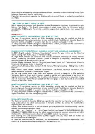 We are inviting all Mongolian mining suppliers and buyer companies to join the Mining Supply Chain
Database. Please visit here for registration.
If you have any questions regarding the database, please contact Undral at undral@bcmongolia.org
or 317027.
______________________________________________________________________________________
―MM TODAY‖ on MNB-TV, Friday‘s at 19:00
BCM is pleased to announce that Mongolian National Broadcasting continues its cooperation with
BCM on ―MM Today‖. This English news program is aired every Friday for 10 minutes and is
scheduled for 19:00 tonight. Tune in to watch this program that reports stories from today‘s BCM
NewsWire.
BCM WEBSITES
MONGOLIAN WEBSITE ‗PRESENTATIONS‘ AND ‗NEWS‘ SECTIONS
The new ‗Presentations‘ section on BCM‘s Mongolian website can be reached via link to
bcm.mn/itgeluud. Several presentations already posted include World Bank‘s Mongolia Quarterly
Economic Update–June 2012; 11 speeches from the 2nd Coaltrans on May 23-24 in UB.
As a key component of BCM‘s Mongolian website ‗News‘ section, articles from the Government‘s
―Open-Government.mn‖ site are regularly posted.
___________________________________________________________
ENGLISH WEBSITE 'PRESENTATIONS', 'MONGOLIA REPORTS' AND ‗MONGOLIAN BUSINESS NEWS‘
On BCM‘s English website, ‗Resource, Presentations‘ section, for your review are the following
recent postings from BCM‘s August 27 monthly meeting:
Dr. Nigel Finch, Director of Admissions and Associate Professor, University of Sydney Business
School, ―Enhancing Sustainable Economic Growth in Mongolia by Improving Transparency and
Accountability in the Mongolian Public Sector‖;
Caroline Clarke, Managing Partner, PricewaterhouseCoopers Audit LLC, ―International Women‘s
Forum and the Business Sector in Mongolia‖;
John Bachrach, Director, IEEC, member of IMC Montan, ―Mining Consulting – Adding Value in the
Sector‖;
Peter Benson, Team Leader, VicRoads International, ADB-funded Technical Assistance 7844:
Mongolia Road Sector Capacity Development Project".
We are now posting some news stories and analyses relevant to Mongolia to BCM website's
‗Mongolian Business News‘ as they come, instead of waiting until each Friday to put them all
together in the weekly NewsWire. The NewsWire will, however, continue to be issued on Friday,
and will incorporate items that are already on the home page, so that it presents a consolidated
account of the week‘s events.
MONGOLIAN WEBSITE ‗PRESENTATIONS‘ AND ‗NEWS‘ SECTIONS
The new ‗Presentations‘ section on BCM‘s Mongolian website can be reached via link to
bcm.mn/itgeluud. Several presentations already posted include World Bank‘s Mongolia Quarterly
Economic Update–June 2012; 11 speeches from the 2nd Coaltrans on May 23-24 in UB.
As a key component of BCM‘s Mongolian website ‗News‘ section, articles from the Government‘s
―Open-Government.mn‖ site are regularly posted.
___________________________________________________________
SOCIAL NETWORK WITH BCM
The Business Council of Mongolia (BCM) has expanded its reach to your favorite social networks.
Keep up to date on the latest business deals in Mongolia and how the climate for investment is
improving each day with BCM.
Connect with BCM on Linked-in to join the diverse group of professional contacts creating a better
business environment in Mongolia today.
Add BCM on Facebook at http://www.facebook.com/pages/THE-BUSINESS-COUNCIL-OF-
MONGOLIA/129826330435540 to read the latest announcements and comment on events carried in
the NewsWire with the community. Recently posted BCM football cup pictures.
Hear breaking news and announcements as they happen when you follow BCM on Twitter at
http://twitter.com/#!/bcMongolia.
Of course for news information, interviews, and announcements regarding our organization, visit
the official BCM website at www.bcmongolia.org and www.bcm.mn.
______________________________________________________________________________________
 