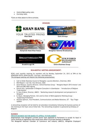  Central Bank policy rate;
 Currency rates.
*Click on titles above to link to articles.
_______________________________________________________________________________
SPONSORS
Khan Bank Eznis Airways
Kempinski Hotel Khan Palace Mongolian National Broadcasting
Breakthrough PR Oxford Business Group
___________________________________________________________________________________
BCM MONTHLY MEETING ANNOUNCEMENT:
BCM‘s next monthly meeting for members will be Monday, September 24, 2012 at 5PM at the
KEMPINSKI HOTEL KHAN PALACE, 2nd floor, Altai Ballroom.
The bilingual meeting will feature the following presentations:
 Call to Order/Business Council of Mongolia: Laurenz Melchers, Chairman, BCM
 BCM Report: I.Ser-Od, Vice Director, BCM
 Anne Delarue, Country Director, Oxford Business Group - "Mongolia Report 2013 mission" and
BCM and OBG MOU signing
 Patrick Nijs, Ambassador of Belgium Consulate in Ulaanbaatar - "Introduction of Belgium
Trade Mission"
 D. Bum-Erdene, Director, MMCG - "Marketing research development and perspective in
Mongolia"
 B. Bayar, Managing Partner, ELC and Co-Chair of BCM Legislative Working Group -
"Supporting Investment"
 Houston Spencer, Vice President, Communications and Media Relations, OT - "Oyu Tolgoi
Update"
A networking reception will be held for all attendees immediately following the business portion of
the meeting at the foyer area of Altai hall. The networking reception is sponsored by Embassy of
Belgium.
___________________________________________________________________________________
BUSINESS
PRIVATE BUSINESS SECTOR MAKES ITS APPEAL TO PARLIAMENT
Organizations from Mongolia‘s private sector have appealed to Parliament to accept its input in
future drafting of legislations that would have affect on private business in Mongolia.
The Mongolian National Chamber of Commerce and Industry (MNCCI), Mongolian Employers‘
 