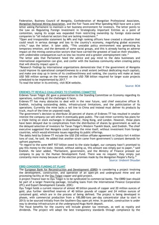 Federation, Business Council of Mongolia, Confederation of Mongolian Professional Associates,
Mongolian National Mining Association, and the Fair Taxes and Wise Spending NGO have sent a joint
letter asking Parliament to maintain a fair business environment for investors. The letter points to
the Law on Regulating Foreign Investment in Strategically Important Entities as a point of
contention, saying its scope was expanded from restricting ownership by foreign state-owned
companies to ―all industrial sectors that are lacking investment.‖
―Open and irresponsible statement by MPs and high ranking officers have created a situation that
could result in serious damage and loss to the country‘s economy, magnifying global economic
crisis,‖ says the letter. It later adds, ―This unstable policy environment was generating by
temporary emotion, and the demands of some social groups, and this is already having an adverse
impact on the mining construction sectors that have carried the greatest of load on their shoulders,
with undesirable consequences such as less tax income and a greater unemployment rate.‖
The letter asks that Parliament heed the advice and pay mind to the data businesses and
international organization can give, and confer with the business community when creating policy
that will directly impact upon it.
―Research findings by international organizations demonstrate that if the government of Mongolia
could improve its operational competitiveness to a small extent (without dedicating much capital),
and make one step up in terms of its creditworthiness and ranking, the country will make at least
USD 500 million savings on the interest on the USD 708 billion required for larger scale projects
scheduled to be implemented by 2017.‖
To read the letter in its entirety, visit BCM website.
Source: BCM
ERDENES-TT REVEALS CHALLENGES TO STANDING COMMITTEE
Erdenes Tavan Tolgoi JSC gave a presentation to the Standing Committee on Economy regarding its
operations, outlining all the challenges it faces.
Erdenes-TT has many obstacles to deal with in the near future, said chief executive officer B.
Enebish, including outstanding debts, infrastructural limitations, and the politicization of its
operations. Currently the mine lacks a rail line to China and instead must deliver its products by
truck, much of the time on unpaved roads.
The government‘s decision to distribute 20 percent of shares of Erdenes-TT has resulted in smaller
interest the company can sell when it eventually goes public. The coal miner currently has plans for
a triple listing on stock exchanges in Ulaanbaatar, Hong Kong, and London. However, those plans
have been delayed due to complications from the distribution of shares by government as well as
the delayed selection of investors for Tavan Tolgoi‘s Western Tsankhi block, said Enebish. The chief
executive suggested that Mongolia could operate the mine itself, without investment from foreign
countries, which would eliminate issues regarding its public offerings.
The debts held by Erdene-TT include the USD 250 million offtake agreement to Chalco forl 4 million
tons of coal, he said. He added that another strain came from government‘s constant demands for
upfront payments.
―In regard to the some MNT 937 billion owed to the state budget, our company hasn‘t promised to
pay this money to the state. Instead, without asking us, this amount was simply put to paper,‖ said
Enebish. He later added, ―Parliament, government, and the Ministry of Finance pressed our
company to pay to the Human Development Fund. There was no request; they simply just
constantly more money because of the election promises made by the Mongolian People‘s Party.‖
Source: Undesnii Shuudan
EBRD CONSIDERS FUNDING OT PLANT
The European Bank for Reconstruction and Development (EBRD) is considering a project involving
the development, construction, and operation of an open-pit and underground mine and ore
processing facility at the Oyu Tolgoi copper and gold project.
A project finance loan to Oyu Tolgoi is to be syndicated to commercial banks. The EBRD loan should
be part of a larger financing package, including loans from the International Finance Corporation
(IFC) and Export Development Canada. (EDC)
Oyu Tolgoi holds a current resource of almost 40 billion pounds of copper and 20 million ounces of
gold, plus further identified reserves of 40 billion pounds of copper and 24 million ounces of
contained gold, which are in the process of being defined. The project is being developed in
phases, with commercial production from a 100,000-tons per-day concentrator (due to start in
2013) to be sourced initially from the Southern Oyu open pit mine. In parallel, construction is under
way to develop infrastructure at the underground Hugo North deposit.
The fiscal benefits for the country will include greater tax revenues, as well as royalty and
dividends. The project will adopt the best transparency standards through compliance by the
 