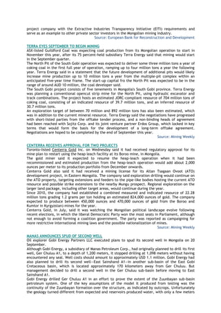 project company with the Extractive Industries Transparency Initiative (EITI) requirements and
serve as an example to other private sector investors in the Mongolian mining industry.
Source: European Bank for Reconstruction and Development
TERRA EYES SEPTEMBER TO BEGIN MINING
ASX-listed Guildford Coal was expecting coal production from its Mongolian operation to start in
November this year, after its 75 percent-held subsidiary Terra Energy said that mining would start
in the September quarter.
The North Pit of the South Gobi operation was expected to deliver some three million tons a year of
coking coal in the first full year of operation, ramping up to four million tons a year the following
year. Terra Energy said in a statement that the future development of additional pits would likely
increase mine production up to 10 million tons a year from the multiple-pit complex within an
anticipated five-year time frame. The start-up capital fro the North Pit was expected to be in the
range of around AUD 10 million, the coal developer said.
The South Gobi project consists of five tenements in Mongolia's South Gobi province. Terra Energy
was planning a conventional opencut strip mine for the North Pit, using hydraulic excavator and
track combinations. The project hosts an estimated JORC-compliant resource of 704 million tons of
coking coal, consisting of an indicated resource of 39.7 million tons, and an inferred resource of
30.7 million tons.
An exploration target of between 70 million and 892 million tons has also been estimated, which
was in addition to the current mineral resource. Terra Energy said the negotiations have progressed
with short-listed parties from the offtake tender process, and a non-binding heads of agreement
had been reached with Sojitz Corp. and its joint venture partner Erdos Group, which locked in key
terms that would form the basis for the development of a long-term offtake agreement.
Negotiations are hoped to be completed by the end of September this year.
Source: Mining Weekly
CENTERRA RECEIVES APPROVAL FOR TWO PROJECTS
Toronto-listed Centerra Gold Inc. on Wednesday said it had received regulatory approval for its
mine plan to restart using the heap leach facility at its Boroo mine, in Mongolia.
The gold miner said it expected to resume the heap-leach operation when it had been
recommissioned and estimated production from the heap-leach operation would add about 2,000
ounces per meter to its production portfolio from December onwards.
Centerra Gold also said it had received a mining license for its Altan Tsagaan Ovoot (ATO)
development project, in Eastern Mongolia. The company said exploration drilling would continue on
the ATO property, targeting extensions and feeders to the pipe-like bodies hosting the current ATO
resource and possible strike extensions to the nearby Mungu prospect. Regional exploration on the
larger land package, including other target areas, would continue during the year.
Since 2010, the company had established a combined measured and indicated resource of 22.28
million tons grading 1.2 grams per ton holding an estimated 824,000 ounces of gold. The company
expected to produce between 450,000 ounces and 470,000 ounces of gold from the Boroo and
Kumtor in Kyrgyzstan) mines for the year.
Centerra Gold, in July, said it was watching the Mongolian political landscape evolve following
recent elections, in which the liberal Democratic Party won the most seats in Parliament, although
not enough to avoid forming a coalition government. The party was reported as campaigning for
more restrictive international mining laws and the possible nationalization of mines.
Source: Mining Weekly
MANAS ANNOUNCES SPUD OF SECOND WELL
Oil explorer Gobi Energy Partners LLC executed plans to spud its second well in Mongolia on 20
September.
Although Gobi Energy, a subsidiary of Manas Petroleum Corp., had originally planned to drill its first
well, Ger Chuluu A1, to a depth of 1,200 meters, it stopped drilling at 1,098 meters without having
encountered any seal. Well costs should amount to approximately USD 1.1 million. Gobi Energy had
also planned to drill its second well—East Sainshand A1—in another sub-basin of the East Gobi
Cretaceous basin, which is located approximately 170 kilometers away from Ger Chuluu. But
management decided to drill a second well in the Ger Chuluu sub-basin before moving to East
Sainshand A1.
Gobi Energy drilled Ger Chuluu A1 in an effort to prove the extent of the Zuunbayan sub-basin
petroleum system. One of the key assumptions of the model it produced from testing was the
continuity of the Zuunbayan formation over the structure, as indicated by outcrops. Unfortunately
the geology turned different from expected and reservoirs produced water, with only a few meters
 