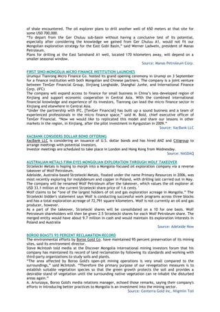 of shale encountered. The oil explorer plans to drill another well of 650 meters at that site for
some USD 700,000.
―To depart from the Ger Chuluu sub-basin without having a conclusive test of its potential,
especially after considering the knowledge we gained from Ger Chuluu A1, would not fit our
Mongolian exploration strategy for the East Gobi Basin,‖ said Werner Ladwein, president of Manas
Petroleum.
Plans for drilling at the East Sainshand A1 well, located 170 kilometers away, will depend on a
smaller seasonal window.
Source: Manas Petroleum Corp.
FIRST SINO-MONGOLIA MICRO FINANCE INSTITUTION LAUNCHES
Urumqui Tianrong Micro Finance Co. hosted its grand opening ceremony in Urumqi on 3 September
for a finance institution with both Mongolian and Chinese partners. The company is a joint venture
between TenGer Financial Group, Xinjiang Longhaide, Shanghai Junhe, and International Finance
Corp. (IFC)
The company will expand access to finance for small business in China‘s less-developed region of
Xinjiang and support economic cooperation in Central Asia. With the combined international
financial knowledge and experience of its investors, Tianrong can lead the micro finance sector in
Xinjiang and elsewhere in Central Asia.
―Under the partnership with IFC, [TenGer Financial] has built up a sound business and a team of
experienced professionals in the micro finance space,‖ said M. Bold, chief executive officer of
TenGer Financial. ―Now we would like to replicated this model and share our lessons in other
markets in the region, in Xinjiang, after the pilot investment in Kyrgyzstan in 2009.‖
Source: XacBank LLC
XACBANK CONSIDERS DOLLAR BOND OFFERING
XacBank LLC is considering an issuance of U.S. dollar bonds and has hired ANZ and Citigroup to
arrange meetings with potential investors.
Investor meetings are scheduled to take place in London and Hong Kong from Wednesday.
Source: NASDAQ
AUSTRALIAN METALS FIRM EYES MONGOLIAN EXPLORATION THROUGH WOLF TAKEOVER
Strzelecki Metals is hoping to morph into a Mongolia-focused oil exploration company via a reverse
takeover of Wolf Petroleum.
Adelaide, Australia-based Strzelecki Metals, floated under the name Primary Resources in 2006, was
most recently exploring for molybdenum and copper in Poland, with drilling last carried out in May.
The company will be renamed Wolf Petroleum after the takeover, which values the oil explorer at
USD 33.1 million at the current Strzelecki share price of 1.6 cents. '
Wolf claims to be ―one of the largest holders of oil and gas exploration acreage in Mongolia.‖ The
Strzelecki bidder's statement says Wolf is conducting successful work programs across three blocks
and has a total exploration acreage of 72,791 square kilometers. Wolf is not currently an oil and gas
producer, however.
As a part of the takeover, Strzelecki shares will be consolidated on a 10 for one basis. Wolf
Petroleum shareholders will then be given 2.5 Strzelecki shares for each Wolf Petroleum share. The
merged entity would have about 9.7 million in cash and would maintain its exploration interests in
Poland and Australia
Source: Adelaide Now
BOROO BOASTS 95 PERCENT RECLAMATION RECORD
The environmental efforts by Boroo Gold Co. have maintained 95 percent preservation of its mining
sites, said its environment director.
Steve McIntosh told media at the Discover Mongolia international mining investors forum that his
company has maintained its record of land reclamation by following its standards and working with
third-party organizations to study soils and plants.
―The area affected by Boroo Gold's open-pit mining operations is very small compared to the
surroundings,‖ said McIntosh. ―Therefore the primary purpose of our revegetation measures is to
establish suitable vegetation species so that the green growth protects the soil and provides a
desirable stand of vegetation until the surrounding native vegetation can re-inhabit the disturbed
areas again.‖
A. Ariunzaya, Boroo Gold's media relations manager, echoed those remarks, saying their company's
efforts in introducing better practices to Mongolia is an investment into the mining sector.
Source: Centerra Gold Inc, Niigmiin Toli
 