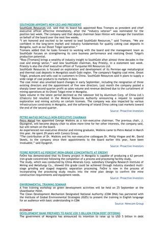 SOUTHGOBI APPOINTS NEW CEO AND PRESIDENT
SouthGobi Resources Ltd. said that its board has appointed Ross Tromans as president and chief
executive officer effective immediately, after the ―industry veteran‖ was nominated for the
position last week. The company said that deputy chairman Sean Hinton will manage the transition
on behalf of the board over the next few weeks.
―I am honored and excited to be named to lead SouthGobi Resources,‖ said Tromans. ―We are
confident in the long-term market and industry fundamentals for quality coking coal deposits in
Mongolia, such as our Ovoot Tolgoi operation.‖
Tromans added that he looks forward to working with the board and the management team as
SouthGobi focuses on strengthening its core business performance and realizing Ovoot Tolgoi's
production potential.
―Ross [Tromans] brings a wealthy of industry insight to SouthGobi after almost three decades in the
coal and energy sector,‖ said new SouthGobi chairman, Kay Priestly, in a statement last week.
Priestly is also the chief executive officer of Turquoise Hill Resources Ltd.
SouthGobi Resources is focused on exploration and development of its Permian-age metallurgical
and thermal coal deposits in Mongolia's south Gobi region. The company's flagship coal mine, Ovoot
Tolgoi, produces and sells coal to customers in China. SouthGobi Resources said it plans to supply a
wide range of coal products to markets in Asia.
The coal miner also unveiled board changes in early September, including the resignation of three
existing directors and the appointment of five new directors. Last month the company posted a
sharply lower second-quarter profit as sales volume and revenue declined due to the curtailment of
mining operations at its Ovoot Tolgoi mine in Mongolia.
Sales volume in the latest period declined as the takeover bid by Aluminum Corp. of China Ltd.'s
(Chalco's) bid resulted in the Mineral Resources Authority announcing a request to suspend
exploration and mining activity on certain licenses. The company was also impacted by various
infrastructure constraints in Mongolia, and the softening of inland China coking coal markets toward
the end of the second quarter.
Source: Proactive Investors
PETRO MATAD INSTALLS NON-EXECUTIVE CHAIRMAN
Petro Matad has appointed George Watkins as a non-executive chairman. The previous chair, J.
Oyungerel, will become deputy chair to allow more time for her other interests, the company said,
but will remain on the board.
An experienced non-executive director and mining graduate, Watkins came to Petro Matad in March
this year. He spent 29 years with Conoco Group.
―The contribution of Dr. Watkins and his non-executive colleagues Dr. Philip Vingoe and Mr. David
Skeels, to the company since their appointments to the board earlier this year, have been
invaluable,‖ said Oyugerel.
Source: Proactive Investors
FEORE REPORTS 62 PERCENT IRON-GRADE CONCENTRATE AT EREENY
FeOre has demonstrated that its Ereeny project in Mongolia is capable of producing a 62 percent
iron-grade concentrate following the completion of a process and processing facility study.
The study, which was conducted by China Minerals Corp. subsidiary Changsha Research Institute of
Mining and Metallurgy Co., showed this grade could be achieved through industry standard multi-
stage grinding and staged magnetic separation processing. FeOre is now in the process of
incorporating the processing study results into the mine plan design to confirm the mine
construction requirements and equipment needs.
Source: Proactive Investors
ENVIRONMENTAL TRAINING SEMINAR
A free training workshop on green development activities will be held on 25 September at the
Ulaanbaatar Hotel.
The Clean Development Mechanism Designated National Authority (CDM DNA) has partnered with
the Institute of Global Environmental Strategies (IGES) to present the training in English language
for an audience with basic understanding in CDM
Source: Newcom Group
ECONOMY
DEVELOPMENT BANK PREPARES TO RAISE USD 5 BILLION FROM DEBT OFFERING
The government of Mongolia has announced its intention to raise up to USD 5 billion in debt
 