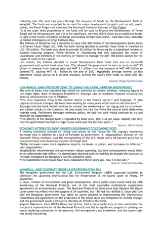 financing over the next two years through the issuance of bonds by the Development Bank of
Mongolia. The funds are expected to be used for major development projects such as rail, roads,
power, the Tavan Tolgoi coal mine and the Sainshand industrial hub east of Oyu Tolgoi.
―It is not clear what proportions of the funds will be used to finance the development of Tavan
Tolgoi and its infrastructure, but if it is not significant, we view USD 5 billion as an ambitious target
in light of the recent uncertain backdrop surrounding foreign investment,‖ said Dale Choi, associate
in market intelligence at Origo Partners MGL.
The Cabinet of Ministries has a directive to issue USD 300 million of the Development Bank's funds
to Erdenes Tavan Tolgoi JSC, with the bank having decided to provide those funds in tranches of
USD 100 million. The bank also plans to provide 50 million for financing for a subsidized residential
housing financing program. Prime Minister N. Altankhuyag has also instructed the mayor of
Ulaanbaatar and members of the ministry of finance to manage the MNT 100 billion alloted for the
repair of roads in the capital.
Last month, the Cabinet decided to invest Development Bank funds into one to six-month
government and central bank securities. This allowed the government to earn as much as MNT 15
billion in revenue from interest paid and MNT 3.1 billion from the issuance of MNT 400 billion to
Erdenes-TT, totaling MNT 18.1 billion by the end of 2012. Hypothetic average interest on this
placement would accrue to 8 percent annually, brining the bank's free funds to some USD 422
million.
Source: Origo Partners MGL
NEW MONGOL BANK PRESIDENT VOWS TO COMBAT INFLATION, MAINTAIN INDEPENDENCE
The central bank's new president has voiced his intention to contain inflation, reducing figures to
the single digits. Bank of Mongolia President N. Zoljargal said an outdated financial structure has
directly influenced the rise in inflation.
―The most important thing is the needed reform in the finance sector,‖ said Zoljargal. ―It also
requires structural changes. We have been working for many years within such an old structure.‖
Zoljargal said the bank would continue to combat the weakening of the tugrug and try to prevent
any sudden shocks to the currency. He also noted the fact the while the central bank determines
interest rates, Parliament develops monetary policy. He said the bank would continue to try and
maintain its independence.
―The activity of the Mongol Bank is regulated by state laws. This is as per usual. Nobody can deny
that the government has had its finger in our work over the last four years.‖
Source: Udriin Sonin
ECONOMIST ATTRIBUTES SHORT-SIGHTED GOVERNMENT TO ECONOMIC WOES
A leading economist pointed to falling coal prices as one reason for the tugrug‘s weakening
exchange rate in addition to a lack of foresight by government. A. Jargalsaikhan, director of the
Economic Policy Institute, said the strengthening of the U.S. dollar and a 69 percent price fall in
coal prices have contributed to the poor exchange rate.
―Dollar increases mean more expensive imports, increases to prices, and increases to inflation,‖
said Jargalsaikhan.
Jargalsaikhan recommended the government reduce spending, but said unemployment would likely
be an unfortunate side effect. He blamed poor planning and the inability to analyze the situation as
the main instigators for Mongolia‘s current economic woes.
―The stabilization fund should have been established three years ago. Now it is too late.‖
Source: Undesnii Shuudan
MONGOLIA, UNEP CELEBRATE OZONE LAYER PRESERVATION DAY
The Mongolian government and the U.N. Environment Program (UNEP) organized activities to
celebrate the upcoming International Day for Preservation of the Ozone Layer on Friday, 19
September.
S. Oyun, minister of environment and green development, said a public event would mark the 25th
anniversary of the Montreal Protocol, one of the most successful multilateral cooperation
agreements on environmental issues. The Montreal Protocol on Substances that Deplete the Ozone
Layer came into effect with the support of 24 countries, but 198 had not ratified it, Oyun said. She
said the Mongolian government had taken an active position in implementing the international
conventions and agreements on the protection of the ozone layer and mitigation of climate change,
and the government would continue to intensify its efforts in this field.
Megumi Nakamura, from UNEP's Ozone Secretariat, told a press conference on the celebration the
successful implementation of the Montreal Protocol had led to significant progress in phasing out
ozone depleting substances in refrigerators, fire extinguishers and elsewhere, and the ozone layer
was slowly recovering.
 
