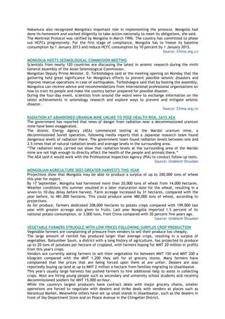 Nakamura also recognized Mongolia's important role in implementing the protocol. Mongolia had
done its homework and worked diligently to take action nationally to meet its obligations, she said.
The Montreal Protocol was ratified by Mongolia in March 1996. The country has committed to phase
out HCFCs progressively. For the first stage of compliance, Mongolia has to freeze its baseline
consumption by 1 January 2013 and reduce HCFC consumption by 10 percent by 1 January 2015.
Source: China.org.cn
MONGOLIA HOSTS SEISMOLOGICAL COMMISSION MEETING
Scientists from nearly 120 countries are discussing the latest in seismic research during the ninth
General Assembly of the Asian Seismological Commission.
Mongolian Deputy Prime Minister. D. Terbishdagva said at the meeting opening on Monday that the
gathering held great significance for Mongolia's efforts to prevent possible seismic disasters and
improve resecue operations in case of earthquakes. Terbishdagva said that by hosting the assembly,
Mongolica can receive advice and recommendations from international professional organizations on
how to train its people and make the country better prepared for possible disaster.
During the four-day event, scientists from around the wolrd were to exchange information on the
latest achievements in seismology research and explore ways to prevent and mitigate seismic
disaster.
Source: China.org.cn
RADIATION AT ABANDONED URANIUM MINE UNLIKE TO POSE HEALTH RISK, SAYS AEA
The government has reported that news of danger from radiation near a decommissioned uranium
mine have been exaggerated.
The Atomic Energy Agency (AEA) commenced testing at the Mardai uranium mine, a
decommissioned Soviet operation, following media reports that a Japanese research team found
dangerous levels of radiation there. The government team found radiation levels between one and
2.5 times that of natural radiation levels and average levels in the surrounding area.
―The radiation tests carried out show that radiation levels at the surrounding area of the Mardai
mine are not high enough to directly affect the health of the people and animals there.‖
The AEA said it would work with the Professional Inspection Agency (PIA) to conduct follow up tests.
Source: Undesnii Shuudan
MONGOLIAN AGRICULTURE SEES GREATER HARVESTS THIS YEAR
Projections show that Mongolia may be able to produce a surplus of up to 200,000 tons of wheat
this year for export.
By 17 September, Mongolia had harvested more than 20,000 tons of wheat from 14,000 hectares.
Weather conditions this summer resulted in a later maturation date for the wheat, resulting in a
seven-to 10-day delay before harvest. Farm acreage increased by 31 hectares, compared with the
year before, to 481,000 hectares. This could produce some 480,000 tons of wheat, according to
projections.
As for produce, farmers dedicated 208,000 hectares to potato crops compared with 199,000 last
year with greater acreage also given to fruits. Last year Mongolia imported 1.5 percent of its
national potato consumption, or 3,000 tons, from China compared with 30 percent five years ago.
Source: Undesnii Shuudan
VEGETABLE FARMERS STRUGGLE WITH LOW PRICES FOLLOWING SURPLUS CROP PRODUCTION
Vegetable farmers are complaining of pressure from vendors to sell their produce too cheaply.
The large amount of rainfall has produced larger than average crops, resulting in a surplus of
vegetables. Batsumber Soum, a district with a long history of agriculture, has projected to produce
up to 20 tons of potatoes per hectare of cropland, with farmers hoping for MNT 20 million in profits
from this year's crops.
Vendors are currently asking farmers to sell their vegetables for between MNT 150 and MNT 200 a
kilogram compared with the MNT 1,200 they sell for at grocery stores. Many farmers have
complained that the prices that are being forced upon them at are unfair. Dealers are also
reportedly buying up land at up to MNT 2 million a hectare from families migrating to Ulaanbaatar.
This year's usually large harvests has pushed farmers to hire additional help to assist in collecting
crops. Most are hiring young people such as secondary and university school students and recently
decommissioned soldiers for MNT 15,000 an hour.
While the country's largest producers have contract deals with major grocery chains, smaller
operations are forced to negotiate with dealers and strike deals with vendors at places such as
Narantuul Market. Meanwhile others have set up small stands in Ulaanbaatar, such as the dealers in
front of Sky Department Store and on Peace Avenue in the Chingetlei District.
 