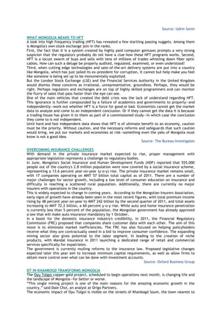 Source: Udrin Sonin
WHAT MONGOLIA MEANS TO HFT
A look into high frequency trading (HFT) has revealed a few startling passing nuggets. Among them
is Mongolia's own stock exchange join in the ranks.
First, the fact that it is a system created by highly paid computer geniuses prompts a very strong
suspicion that the regulators probably do not have a clue how these HFT programs works. Second,
HFT is a locust swarm of buys and sells with tens of millions of trades whistling down fiber optic
cables. How can such a deluge be properly audited, regulated, examined, or even understood?
Third, when cutting edge technologies and sate-of-the-art delivery systems are put into a country
like Mongolia, which has just jailed its ex-president for corruption, it cannot but help make you feel
like someone is being set up to be monumentally exploited.
But the London Stock Exchange (LSE) and the Financial Services Authority in the United Kingdom
would dismiss these concerns as irrational, unrepresentative, groundless. Perhaps, they would be
right. Perhaps regulators and exchanges are on top of highly skilled programmers and can monitor
the flurry of sales that pass faster than the eye can see.
One of the main vehicles that created the debt crisis was the lack of understand regarding HFT.
This ignorance is further compounded by a failure of academics and governments to properly—and
independently—work out whether HFT is a force for good or bad. Economists cannot get the market
data to analyze and come to an independent conclusion. Or if they cannot get the data it is because
a trading house has given it to them as part of a commissioned study—in which case the conclusion
they come to is not independent.
Until hard and fast independent data shows that HFT is of ultimate benefit to an economy, caution
must be the priority. Without caution, and the necessary reforms and safeguards that such caution
would bring, we put our markets and economies at risk—something even the yaks of Mongolia must
know is not a good idea.
Source: The Bureau Investigates
OVERCOMING INSURANCE CHALLENGES
With demand in the private insurance market expected to rise, proper management with
appropriate legislation represents a challenge to regulatory bodies.
In June, Mongolia's Social Insurance and Human Development Funds (HDF) reported that 555,000
people out of the country's 2.8 million population were now covered by a social insurance scheme,
representing a 13.6 percent year-on-year (y-o-y) rise. The private insurance market remains small,
with 17 companies operating on MNT 57 billion total capital as of 2011. There are a number of
major challenges for sector growth, including a low level of consumer education on insurance and
difficulty in reaching a scattered rural population. Additionally, there are currently no major
insurers with operations in the country.
This is widely expected to change in coming years. According to the Mongolian Insurers Association,
early signs of growth have already been seen in the most recent figures, with total premium income
rising by 48 percent year-on-year to MNT 242 billion by the second quarter of 2011, and total assets
increasing to MNT 72.2 billion, a 60 percent y-o-y rise. While auto and home insurance penetration
is currently less than 5 percent of the population, the Mongolian government has already approved
a law that will make auto insurance mandatory by 1 October.
In a boost for the domestic insurance industry's credibility, in 2011, the Financial Regulatory
Commission (FRC) proposed that companies share customer data with each other. The aim of this
move is to eliminate market inefficiencies. The FRC has also focused on helping policyholders
receive what they are contractually owed in a bid to improve consumer confidence. The expanding
mining sector also gives potential to the labor segment. In leading to the creation of niche
products, with Mandal Insurance in 2011 launching a dedicated range of retail and commercial
services specifically for expatriates.
The government is currently mulling reforms to the insurance law. Proposed legislative changes
expected later this year aim to increase minimum capital requirements, as well as allow firms to
obtain more control over what can be done with investment accounts.
Source: Oxford Business Group
OT IN KHANBOGD TRANSFORMS MONGOLIA
The Oyu Tolgoi copper-gold project, scheduled to begin operations next month, is changing life and
the landscape of Mongolia—for better or worse.
―This single mining project is one of the main reasons for the amazing economic growth in the
country,‖ said Dale Choi, an analyst at Origo Partners.
The economic impact of Oyu Tolgoi is visible on the streets of Khanbogd Soum, the town nearest to
 