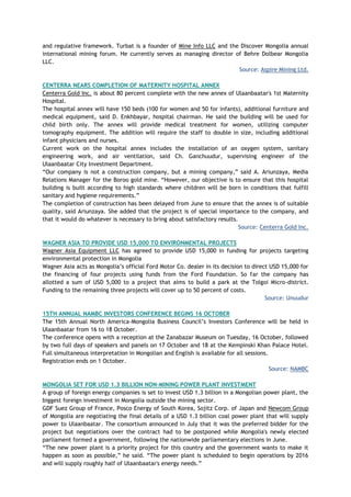 and regulative framework. Turbat is a founder of Mine Info LLC and the Discover Mongolia annual
international mining forum. He currently serves as managing director of Behre Dolbear Mongolia
LLC.
Source: Aspire Mining Ltd.
CENTERRA NEARS COMPLETION OF MATERNITY HOSPITAL ANNEX
Centerra Gold Inc. is about 80 percent complete with the new annex of Ulaanbaatar's 1st Maternity
Hospital.
The hospital annex will have 150 beds (100 for women and 50 for infants), additional furniture and
medical equipment, said D. Enkhbayar, hospital chairman. He said the building will be used for
child birth only. The annex will provide medical treatment for women, utilizing computer
tomography equipment. The addition will require the staff to double in size, including additional
infant physicians and nurses.
Current work on the hospital annex includes the installation of an oxygen system, sanitary
engineering work, and air ventilation, said Ch. Ganchuudur, supervising engineer of the
Ulaanbaatar City Investment Department.
―Our company is not a construction company, but a mining company,‖ said A. Ariunzaya, Media
Relations Manager for the Boroo gold mine. ―However, our objective is to ensure that this hospital
building is built according to high standards where children will be born in conditions that fulfill
sanitary and hygiene requirements.‖
The completion of construction has been delayed from June to ensure that the annex is of suitable
quality, said Ariunzaya. She added that the project is of special importance to the company, and
that it would do whatever is necessary to bring about satisfactory results.
Source: Centerra Gold Inc.
WAGNER ASIA TO PROVIDE USD 15,000 TO ENVIRONMENTAL PROJECTS
Wagner Asia Equipment LLC has agreed to provide USD 15,000 in funding for projects targeting
environmental protection in Mongolia
Wagner Asia acts as Mongolia‘s official Ford Motor Co. dealer in its decision to direct USD 15,000 for
the financing of four projects using funds from the Ford Foundation. So far the company has
allotted a sum of USD 5,000 to a project that aims to build a park at the Tolgoi Micro-district.
Funding to the remaining three projects will cover up to 50 percent of costs.
Source: Unuudur
15TH ANNUAL NAMBC INVESTORS CONFERENCE BEGINS 16 OCTOBER
The 15th Annual North America-Mongolia Business Council‘s Investors Conference will be held in
Ulaanbaatar from 16 to 18 October.
The conference opens with a reception at the Zanabazar Museum on Tuesday, 16 October, followed
by two full days of speakers and panels on 17 October and 18 at the Kempinski Khan Palace Hotel.
Full simultaneous interpretation in Mongolian and English is available for all sessions.
Registration ends on 1 October.
Source: NAMBC
MONGOLIA SET FOR USD 1.3 BILLION NON-MINING POWER PLANT INVESTMENT
A group of foreign energy companies is set to invest USD 1.3 billion in a Mongolian power plant, the
biggest foreign investment in Mongolia outside the mining sector.
GDF Suez Group of France, Posco Energy of South Korea, Sojitz Corp. of Japan and Newcom Group
of Mongolia are negotiating the final details of a USD 1.3 billion coal power plant that will supply
power to Ulaanbaatar. The consortium announced in July that it was the preferred bidder for the
project but negotiations over the contract had to be postponed while Mongolia's newly elected
parliament formed a government, following the nationwide parliamentary elections in June.
―The new power plant is a priority project for this country and the government wants to make it
happen as soon as possible,‖ he said. ―The power plant is scheduled to begin operations by 2016
and will supply roughly half of Ulaanbaatar's energy needs.‖
 