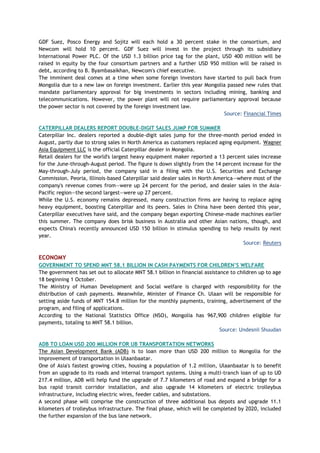 GDF Suez, Posco Energy and Sojitz will each hold a 30 percent stake in the consortium, and
Newcom will hold 10 percent. GDF Suez will invest in the project through its subsidiary
International Power PLC. Of the USD 1.3 billion price tag for the plant, USD 400 million will be
raised in equity by the four consortium partners and a further USD 950 million will be raised in
debt, according to B. Byambasaikhan, Newcom's chief executive.
The imminent deal comes at a time when some foreign investors have started to pull back from
Mongolia due to a new law on foreign investment. Earlier this year Mongolia passed new rules that
mandate parliamentary approval for big investments in sectors including mining, banking and
telecommunications. However, the power plant will not require parliamentary approval because
the power sector is not covered by the foreign investment law.
Source: Financial Times
CATERPILLAR DEALERS REPORT DOUBLE-DIGIT SALES JUMP FOR SUMMER
Caterpillar Inc. dealers reported a double-digit sales jump for the three-month period ended in
August, partly due to strong sales in North America as customers replaced aging equipment. Wagner
Asia Equipment LLC is the official Caterpillar dealer in Mongolia.
Retail dealers for the world's largest heavy equipment maker reported a 13 percent sales increase
for the June-through-August period. The figure is down slightly from the 14 percent increase for the
May-through-July period, the company said in a filing with the U.S. Securities and Exchange
Commission. Peoria, Illinois-based Caterpillar said dealer sales in North America—where most of the
company's revenue comes from—were up 24 percent for the period, and dealer sales in the Asia-
Pacific region—the second largest—were up 27 percent.
While the U.S. economy remains depressed, many construction firms are having to replace aging
heavy equipment, boosting Caterpillar and its peers. Sales in China have been dented this year,
Caterpillar executives have said, and the company began exporting Chinese-made machines earlier
this summer. The company does brisk business in Australia and other Asian nations, though, and
expects China's recently announced USD 150 billion in stimulus spending to help results by next
year.
Source: Reuters
ECONOMY
GOVERNMENT TO SPEND MNT 58.1 BILLION IN CASH PAYMENTS FOR CHILDREN‘S WELFARE
The government has set out to allocate MNT 58.1 billion in financial assistance to children up to age
18 beginning 1 October.
The Ministry of Human Development and Social welfare is charged with responsibility for the
distribution of cash payments. Meanwhile, Minister of Finance Ch. Ulaan will be responsible for
setting aside funds of MNT 154.8 million for the monthly payments, training, advertisement of the
program, and filing of applications.
According to the National Statistics Office (NSO), Mongolia has 967,900 children eligible for
payments, totaling to MNT 58.1 billion.
Source: Undesnii Shuudan
ADB TO LOAN USD 200 MILLION FOR UB TRANSPORTATION NETWORKS
The Asian Development Bank (ADB) is to loan more than USD 200 million to Mongolia for the
improvement of transportation in Ulaanbaatar.
One of Asia's fastest growing cities, housing a population of 1.2 million, Ulaanbaatar is to benefit
from an upgrade to its roads and internal transport systems. Using a multi-tranch loan of up to UD
217.4 million, ADB will help fund the upgrade of 7.7 kilometers of road and expand a bridge for a
bus rapid transit corridor installation, and also upgrade 14 kilometers of electric trolleybus
infrastructure, including electric wires, feeder cables, and substations.
A second phase will comprise the construction of three additional bus depots and upgrade 11.1
kilometers of trolleybus infrastructure. The final phase, which will be completed by 2020, included
the further expansion of the bus lane network.
 