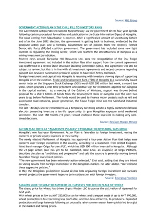 Source: KHL Group
GOVERNMENT ACTION PLAN IS THE CHILL PILL TO INVESTORS' PAINS
The Government Action Plan will soon be filed officially, as the government set its four-year agenda
following certain procedural formalities and publication in the State Information Digest of Mongolia.
The news coming from Ulaanbaatar is positive. After a significance amount of uncertainty before
and after the June 2012 election, the government is getting back to business, evidenced by the
proposed action plan and a formally documented set of policies from the recently formed
Democratic Party (DP)-led coalition government. The government has included some new light
controls in regulating the mining sector, which will reaffirm the attractiveness of Mongolia as a
mining investment jurisdiction.
Positive news around Turquoise Hill Resources Ltd. sees the renegotiation of the Oyu Tolgoi
investment agreement not included in the Action Plan after support from the current agreement
was reaffirmed in a recent State Structure Standing Committee (SSSC). The agreement will still be
subject to review, but this is in line with all investment agreements and recent concerns regarding
populist and resource nationalism pressures appear to have been firmly dismissed.
Foreign investment and capital into Mongolia is resuming with investors showing signs of supporting
Mongolia after the election. Trade and Development Bank (TDB) of Mongolia LLC successfully issued
senior notes on the Singapore Stock Exchange (SGX) worth USD 300 million last week, a record low
yield, which provides a real time precedent and positive sign for investment appetite for Mongolia
in the capital markets. At a meeting of the Cabinet of Ministers, support was thrown behind
proposal for a USD 5 billion of bonds from the Development Bank of Mongolia over the next two
years to go before Parliament. The funds would be used to finance major projects such as rail and
automobile road networks, power generation, the Tavan Tolgoi mine and the Sainshand industrial
complex.
The last 180 days will be remembered as a temporary softening amidst a highly contested national
election presenting investors a terrific opportunity to gain Mongolian exposure amid weakened
sentiment. The next 180 months (15 years) should vindicate these investors in making very well-
timed decisions.
Source: ResCap's Mongol Minute
ACTION PLAN HINTS AT ―AGGRESSIVE POLICIES‖ FAVORABLE TO INVESTORS, SAYS ORIGO
Mongolia's new four-year Government Action Plan is favorable to foreign investment, easing the
concerns of private equity investors in the country.
The newly elected Parliament of Mongolia has approved a four-year Action Plan that helps ease
concerns over foreign investment in the country, according to a statement from United Kingdom-
listed fund manager Origo Partners PLC, which has USD 100 million invested in Mongolia. Although
the 21-page action plan has yet to be published, Dale Choi, an associate at Origo Partners,
describes the plan as ―ambitious and progressive‖ and said the country is generally moving toward
favorable foreign investment policies.
―The new government has been extremely action-oriented,‖ Choi said, adding that they are intent
on seeing results from foreign investment in the Mongolian market. He later added, ―We welcome
these aggressive policies.‖
In May the Mongolian government passed several bills regulating foreign investment and includes
several projects the government hopes to do in conjunction with foreign investors.
Source: Emerging Frontiers
FARMERS LOOK TO GREATER RAPESEED OIL HARVESTS FOR 2013 IN PLACE OF WHEAT
The cheap price for wheat has driven Urgats Khuder LLC to pursue the cultivation of rapeseed for
next year.
With wheat prices as low as MNT 250,000 a ton for wheat and transport costs of up to MNT 190,000,
wheat production is fast becoming less profitable, and thus less attractive, to producers. Expanded
production and large harvests following an unusually rainy summer season have quickly led to a glut
in the market and falling prices.
 