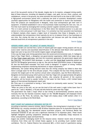 one of the top growth stories of the decade, largely due to its massive, untapped mining wealth.
Most of these resources, including rich deposits of copper, coal, gold, iron ore, silver, uranium, and
molybdenum, remain in the ground, but some estimate the total worth to be close to USD 2 trillion.
A high-growth environment paired with a relatively low level of economic development creates
countless opportunities for Mongolians with the hustle and connection to launch new businesses.
Since few products are manufactured in Mongolia, many local entrepreneurs get their start in
equipment. A foothold established in one or two businesses makes launching the next one, two, or
five that much easier by leveraging their existing customer-supplier networks and revenue base.
This is in stark contrast to entrepreneurs in the West where the standard practice is to pick one
venture at a time and pursue it with laser focus. It is certainly true that successful new businesses
in Western markets often require a higher level of innovation than those in Mongolia, so it is
understandable that entrepreneurs there typically do not try to balance three or four businesses at
one time. But closing the door on new opportunities just because one path has already been
selected could limit an entrepreneur's potential in the end.
Source: Forbes
HERDERS WORRY ABOUT THE IMPACT OF MINING PROJECTS
Livestock herders are worried that a series of massive gold and copper mining projects will dry up
scarce water reserves and exacerbate desertification in the delicate Gobi Desert when operations
begin next year to tap one of the world's largest copper and gold deposits.
Critics say the large-scale mining operations have dire social and environmental costs. D. Sukhgerel,
head of Oyu Tolgoi Watch, a Mongolian non-governmental organization (NGO) that keeps tabs on
the Oyu Tolgoi copper-gold mine, said that the investment agreement the government signed with
Rio Tinto PLC, the project's lead developer, is unfair and that World Bank leadership pushed too
hard for the Mongolian government to sign on. She told the Bank Information Center in Washington
DC that the World Bank extended ―too much credit to Mongolia‖ in support of mining ―without
implementing compliance monitoring mechanisms or impact assessments.‖
Additionally, the London Mining Network notes that the mining company has failed to show that
there is enough water for the 30-to 60-year project. This is despite the fact that mining industries
consume the largest part to the country's annual water consumption, says the Rivers Movement, a
Mongolian environmental group which points out that Oyu Tolgoi will use approximately 243 gallons
of water a second. Meanwhile nomadic herders, who comprise 40 percent of the country's
population, will be forced to wander further to find water for their flocks, a 2011 United States
Agency of International Development report said.
Rio Tinto says it is committed to having a ―zero impact on community water sources,‖ but many
local herders are skeptical.
―When we come to the well, we can see the level of the well water is eight inches lower than it
used to be,‖ said A. Mijiddorj, a 76-year-old who herds his camel near Oyu Tolgoi.
The government has made a major effort to ban mining in environmentally sensitive areas but
ironically this has the heaviest economic impact on the 100,000 Mongolian self-employed miners
rather than on Rio Tinto. By contrast, Oyu Tolgoi will employ about 3,500 workers when it is
operational, according to the World Bank.
Source: Corp Watch
DON'T COUNT OUT MONGOLIA'S RESOURCE SECTOR YET
According to Australia's resource minister, Martin Ferguson, the mining booms in Australia is ―over.‖
BHP Billiton Ltd. recently canceled its USD 30 billion expansion plans for its Australian Olympic Dam
project, Rio Tinto PLC has abandoned several Australian projects, and Fortescue Metals has
announced hundreds of job cuts and a significant downsize of its expansion plans. These moves
highlight Mongolia's growing competitive advantage to deliver comparably cheap resources to
China—and potentially Japan and South Korea.
August was another challenging month for the resource sector, however recent news of stimulus
initiatives from China and the United States appears to be providing much needed market
confidence. The U.S. Federal Reserve has announced QE3, a third round of quantitative easing,
 