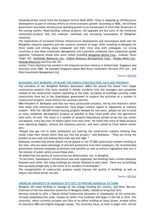 following similar moves from the European Central Bank (ECB). China is stepping up infrastructure
development as part of stimulus efforts to revive economic growth. According to HSBC, the Chinese
government may boost infrastructure spending growth to an annual pace of more than 20 percent in
the coming months. Road building, subway projects, rail upgrades are but some of the initiatives
announced—projects that will underpin continued and increasing consumption of Mongolian
resources.
The implications of increased Chinese infrastructure development and consumption bode well for
Mongolian resource exporters and the country's economy at large. After traveling to Mongolia for
three weeks and visiting many companies and their mine sites with colleagues, our strong
conviction is that Khan Investment Management Ltd.'s portfolio companies have substantial upside
potential. Companies whose sites were visited including Mongolian Mining Corp., Erdenes Tavan
Tolgoi JSC, SouthGobi Resources Ltd., Erdene Resource Development Corp., Xanadu Mines Ltd.,
Haranga Resources and Eruu Gol JSC.
Author Travis Hamilton has worked in the financial services industry in Switzerland, Singapore and
Australia since 2002. He founded Singapore-based Red Horse Investment Partners PTE Ltd., and
Khan Investment Management Ltd.
Source: UB Post
MANAGERS—NOT WORKERS—TO BLAME FOR UNSAFE CONSTRUCTION, SAYS MBA PRESIDENT
The president of the Mongolian Builders Association (MBA) has placed the blame from illegal
construction projects that have resulted in deadly accidents onto the managers and companies
instead of the construction workers operating at the sites. Accidents at buildings currently under
construction have led to the Ulaanbaatar government to suspend the activities at a number of
construction projects, many without the necessary permits.
MBA President M. Batbaatar said that too many construction projects, led by rich financiers rather
than those with construction experience, have begun without regard to regulations or industry
wisdom. With the 100,000 Homes housing program delayed for two years, people set out to build
as many residential development projects as possible so they could profit after the apartments
were built, he said. The result is a number of projects hazardously spread across the city center
and beyond, many less than 10 meters apart from each other. He noted that many of these projects
were operating illegally, without the necessary permits, and were rushed to finish before winter
sets.
―People who got rich in other professions are entering the construction industry thinking they
would triple their money which they put into the project,‖ said Batbaatar. ―They are hiring the
builders at low costs and making them work day and night.‖
Batbaatar stressed that blame should not be placed on the 37,000 construction workers working at
the sites, who are taken advantage of and lack protections from their employers. He recommended
government institute employee protections and benefits as well as enforce regulations that are in
the interest of public safety around these sites.
He added that the quality of construction has deteriorated, too, in Mongolia.
―In old times, Ulaanbaatar's infrastructure was well organized; the buildings had a certain distances
between each other. But today buildings are almost fastened to each other. There are no buildings
that can keep people safe in the event of an accident or earthquake.‖
The reorganization of construction projects would improve the quality of buildings as well as
reduce real estate prices, he said.
Source: UB Post
AMERICAN UNIVERSITY OF MONGOLIA SETS OUT TO PREPARE MONGOLIA TO THINK
Mongolia will need thinking to manage all the change flooding the country, and Peter Morrow,
Chairman of the new American University of Mongolia (AUM), intends to bring that here.
Morrows intends to offer a liberal United States-style education in Ulaanbaatar at the university,
formally established this week. Classes for AUM‘s first freshmen will begin in the fall of 2014. The
university, which currently occupies one floor of an office building on Seoul Street, already offers
an executive MBA and English language classes. The university focus, at least to begin with, will be
 