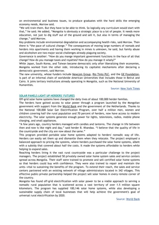 on environmental and business issues, to produce graduates with the hard skills the emerging
economy needs, Morrow said.
―We will train them. But they have to be able to think. So logically any curriculum would start with
that,‖ he said. He added, ―Mongolia is obviously a strategic place to a lot of people. It needs more
education, not just to dig stuff out of the ground and sell it, but also in terms of managing the
change,‖ said Morrow.
Key problems include environmental degradation and accompanying health risks, said Morrow. Then
there is ―the pace of cultural change.‖ The consequences of moving large numbers of nomads and
herders into apartments and having them working in mines is unknown, he said, but family abuse
and alcoholism are two major social challenges already plaguing society.
Governance is another: ―How do you mange important government functions in the face of all that
change? How do you manage taxes and royalties? How do you manage it wisely?‖
While Japan, South Korea, and Taiwan became democratic only after liberalizing their economies,
Mongolia worked from the other side, introducing its capitalist mechanisms after declaring a
democratic government, said Morrow.
The new university, whose funders include Newcom Group, Rio Tinto PLC, and the GE Foundation,
is part of an informal chain of worldwide American Universities that includes those in Beirut and
Cairo. It joins tertiary institutions already operating in Mongolia, such as the National University of
Humanities.
Source: New York Times
SOLAR PANELS LIGHT UP HERDERS' FUTURES
Off-grid solar home systems have changed the daily lives of about 100,000 herder families.
The herders have gained access to solar power through a program launched by the Mongolian
government with support from the World Bank and the government of the Netherlands. Thanks to
the National 100,000 Solar Ger Electrification Program, over half a million men, women and
children covering half the rural population and 70 percent of herders, now have access to modern
electricity. The solar systems generate enough power for lights, televisions, radios, mobile phone
charging, and small appliances.
―A few years ago, country herders managed with candles and lanterns. The change in life between
then and now is like night and day,‖ said herder B. Khandaa. ―I believe that the quality of life in
the countryside and the city are now about the same.‖
This program provided portable solar home systems adapted to herders' nomadic way of life.
Herders can easily set them up and dismantle them when they relocate. The project employed a
balanced approach to pricing the systems, where herders purchased the solar home systems, albeit
with a subsidy that covered about half the costs. It made the systems affordable to herders while
helping to expand sales.
Reaching herders living it the vast rural countryside was a particular challenge to the project
managers. The project established 50 privately owned solar home system sales and service centers
spread across Mongolia. Their staff were trained to promote and sell certified solar home systems
so that herders could buy with confidence. They were also trained to repair and maintain the
units—vital to sustaining the benefits of the program. To extend their reach, the sales and service
centers partnered with an existing network of village administrators located in 342 villages. This
effective public-private partnership helped the project sell solar homes in every remote corner of
the country.
Mongolia has found off-grid electrification with solar power to be a viable approach to serving a
nomadic rural population that is scattered across a vast territory of over 1.5 million square
kilometers. The program has supplied 100,146 solar home systems, while also developing a
sustainable supply chain of local businesses that will help achieve the government's goal of
universal rural electrification by 2020.
Source: World Bank
 