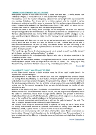 ZIMBABWEAN HELPS MONGOLIANS DIG FOR GOLD
Development workers do not necessarily have to come from the West. A mining expert from
Zimbabwe is helping to improve the lives of small-scale miners in Mongolia.
Patience Singo knows the situation enterprising artisan miners are facing from his experience in his
own country, Zimbabwe. The 40-year old is a mining engineer who has worked in various
development projects across Africa aimed at improving the living and working conditions of artisan
miners. In Mongolia he works with the Swiss Development Council (SDC), which has set up a project
for small-scale miners in cooperation with the Mongolian government.
When he first came to the country, three years ago, his first assignment was to set up a mercury-
free processing plant for the miners because the Mongolian government had just banned the use of
the toxic substance in small-scale mining. Within three months Patience and his colleagues had the
plant up and running and it became a model for other mercury-free processing plants that were to
follow.
Singo had to deal with skepticism, as some did not see how someone who came from a developing
country would be able to help. But with his positive attitude, Patience was quickly able to
overcome their reservations. He said it is funny that Western experts are sent for training in one
developing country so they can gain experience in such a context and then pass it on to people in
another developing country.
―Why not bring a guy from a developing country and we do a south-to-south knowledge transfer?
Isn't it cheaper and better and more effective?‖ he asked.
In addition to deploying his professional skills, Patience also tries to introduce something of the
African way of doing things.
―Mongolians are used to being nomadic, to living in an individualistic culture, but as Africans we are
community-based people. There is a unique African value we call Ubuntu., and I always try to bring
that community culture into the team because of my African background,‖ he said.
Source: DW
FALCON'S NEST PROJECT AIMS TO BOOST SCHOOLS
An Abu Dhabi-funded program to build artificial nests for falcons could provide benefits for
impoverished schools in Mongolia.
Mongolian children in areas where the nests are built have been forging links with overseas schools,
and sharing stores about falconry and their culture. In return, children overseas have been raising
funds to help modernize schools in Mongolia. The project linking schools in different countries is
the latest development to come from the artificial nests program, which was started in 2009 with
funding from the Environment Agency-Abu Dhabi and aims to help increase the number of saker
falcons in the wild.
Mongolia is the only country with a Convention on International Trade in Endangered Species of
Wild Fauna and Flora (Cites)-sanctioned trade in falcons, and the program was designed to ensure
the trade was sustainable. Nicola Dixon, manager of the artificial nests program at the United
Kingdom-based International Wildlife Consultants, said the school link program was about ensuring
some of the benefits of the trade trickled down to the local community.
―At the moment communities aren't benefiting at all from the trade in falcons,‖ she said. ―For
them to benefits, we need to link schools up through the program.‖
She said that a pilot study this year with a school in Bayan of Tuv Aimag and one in Cardiff, Wales
had already paid dividends. Children at Glyncoed Junior School had already raised DH 6,000 of the
DH 16,000 (USD 58,773) they needed to provide Internet access at a school in Bayan.
The schools are communicating with each other, sharing ideas about falcon conservation and
learning about falconry in both Mongolian and the United Arab Emirates. The eventual goal is to
have schools in each of the 20 areas in Mongolia where artificial nests are installed participating in
the program.
Source: The National
 
