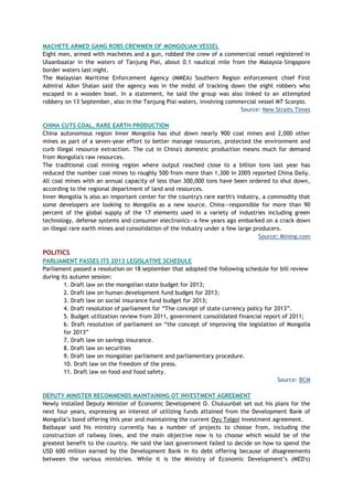 MACHETE ARMED GANG ROBS CREWMEN OF MONGOLIAN VESSEL
Eight men, armed with machetes and a gun, robbed the crew of a commercial vessel registered in
Ulaanbaatar in the waters of Tanjung Piai, about 0.1 nautical mile from the Malaysia-Singapore
border waters last night.
The Malaysian Maritime Enforcement Agency (MMEA) Southern Region enforcement chief First
Admiral Adon Shalan said the agency was in the midst of tracking down the eight robbers who
escaped in a wooden boat. In a statement, he said the group was also linked to an attempted
robbery on 13 September, also in the Tanjung Piai waters, involving commercial vessel MT Scorpio.
Source: New Straits Times
CHINA CUTS COAL, RARE EARTH PRODUCTION
China autonomous region Inner Mongolia has shut down nearly 900 coal mines and 2,000 other
mines as part of a seven-year effort to better manage resources, protected the environment and
curb illegal resource extraction. The cut in China's domestic production means much for demand
from Mongolia's raw resources.
The traditional coal mining region where output reached close to a billion tons last year has
reduced the number coal mines to roughly 500 from more than 1,300 in 2005 reported China Daily.
All coal mines with an annual capacity of less than 300,000 tons have been ordered to shut down,
according to the regional department of land and resources.
Inner Mongolia is also an important center for the country's rare earth's industry, a commodity that
some developers are looking to Mongolia as a new source. China—responsible for more than 90
percent of the global supply of the 17 elements used in a variety of industries including green
technology, defense systems and consumer electronics—a few years ago embarked on a crack down
on illegal rare earth mines and consolidation of the industry under a few large producers.
Source: Mining.com
POLITICS
PARLIAMENT PASSES ITS 2013 LEGISLATIVE SCHEDULE
Parliament passed a resolution on 18 september that adopted the following schedule for bill review
during its autumn session:
1. Draft law on the mongolian state budget for 2013;
2. Draft law on human development fund budget for 2013;
3. Draft law on social insurance fund budget for 2013;
4. Draft resolution of parliament for ―The concept of state currency policy for 2013‖.
5. Budget utilization review from 2011, government consolidated financial report of 2011;
6. Draft resolution of parliament on ―the concept of improving the legislation of Mongolia
for 2013‖
7. Draft law on savings insurance.
8. Draft law on securities
9. Draft law on mongolian parliament and parliamentary procedure.
10. Draft law on the freedom of the press.
11. Draft law on food and food safety.
Source: BCM
DEPUTY MINISTER RECOMMENDS MAINTAINING OT INVESTMENT AGREEMENT
Newly installed Deputy Minister of Economic Development O. Chuluunbat set out his plans for the
next four years, expressing an interest of utilizing funds attained from the Development Bank of
Mongolia‘s bond offering this year and maintaining the current Oyu Tolgoi investment agreement.
Batbayar said his ministry currently has a number of projects to choose from, including the
construction of railway lines, and the main objective now is to choose which would be of the
greatest benefit to the country. He said the last government failed to decide on how to spend the
USD 600 million earned by the Development Bank in its debt offering because of disagreements
between the various ministries. While it is the Ministry of Economic Development‘s (MED's)
 