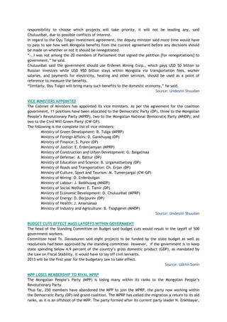 responsibility to choose which projects will take priority, it will not be leading any, said
Chuluunbat, due to possible conflicts of interest.
In regard to the Oyu Tolgoi investment agreement, the deputy minister said more time would have
to pass to see how well Mongolia benefits from the current agreement before any decisions should
be made on whether or not it should be renegotiated.
―...I was not among the 20 members of Parliament that signed the petition [for renegotiations] to
government,‖ he said.
Chuluunbat said the government should use Erdenet Mining Corp., which pays USD 50 billion to
Russian investors while USD 950 billion stays within Mongolia via transportation fees, worker
salaries, and payments for electricity, heating and other services, should be used as a point of
reference to measure the benefits.
―Similarly, Oyu Tolgoi will bring many such benefits to the domestic economy,‖ he said.
Source: Undesnii Shuudan
VICE MINISTERS APPOINTED
The Cabinet of Ministers has appointed its vice ministers. As per the agreement for the coalition
government, 11 positions have been allocated to the Democratic Party (DP), three to the Mongolian
People‘s Revolutionary Party (MPRP), two to the Mongolian National Democratic Party (MNDP), and
two to the Civil Will-Green Party (CW-GP).
The following is the complete list of vice minsters:
Ministry of Green Development: B. Tulga (MPRP)
Ministry of Foreign Affairs: D. Gankhuyag (DP)
Ministry of Finance: S. Purev (DP)
Ministry of Justice: E. Erdenjamyan (MPRP)
Ministry of Construction and Urban Development: G. Baigalmaa
Ministry of Defense: A. Battur (DP)
Ministry of Education and Science: B. Urgamaltsetseg (DP)
Ministry of Roads and Transportation: Ch. Erjan (DP)
Ministry of Culture, Sport and Tourism: M. Tumenjargal (CW-GP)
Ministry of Mining: O. Erdenbulgan
Ministry of Labour: J. Batkhuyag (MNDP)
Ministry of Social Welfare: E. Tamir (DP)
Ministry of Economic Development: O. Chuluunbat (MPRP)
Ministry of Energy: D. Dorjpurev (DP)
Ministry of Health: J. Amarsanaa
Ministry of Industry and Agriculture: B. Tsogtgerel (MNDP)
Source: Undesnii Shuudan
BUDGET CUTS EFFECT MASS LAYOFFS WITHIN GOVERNMENT
The head of the Standing Committee on Budget said budget cuts would result in the layoff of 500
government workers.
Committee head Ts. Davaasuren said eight projects to be funded by the state budget as well as
resolutions had been approved by the standing committee. However, if the government is to keep
state spending below 4.9 percent of the country‘s gross domestic product (GDP), as mandated by
the Law on Fiscal Stability, it would have to lay off civil servants.
2013 will be the first year for the budgetary law to take effect.
Source: Udriin Sonin
MPP LOSES MEMBERSHIP TO RIVAL MPRP
The Mongolian People‘s Party (MPP) is losing many within its ranks to the Mongolian People‘s
Revolutionary Party.
Thus far, 250 members have abandoned the MPP to join the MPRP, the party now working within
the Democratic Party (DP)-led grand coalition. The MPRP has called the migration a return to its old
ranks, as it is an offshoot of the MPP. The party formed after its current party leader N. Enkhbayar,
 