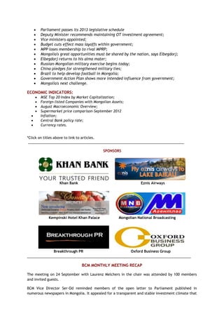  Parliament passes its 2013 legislative schedule
 Deputy Minister recommends maintaining OT investment agreement;
 Vice ministers appointed;
 Budget cuts effect mass layoffs within government;
 MPP loses membership to rival MPRP;
 Mongolia's great opportunities must be shared by the nation, says Elbegdorj;
 Elbegdorj returns to his alma mater;
 Russian-Mongolian military exercise begins today;
 China pledges for strengthened military ties;
 Brazil to help develop football in Mongolia;
 Government Action Plan shows more intended influence from government;
 Mongolia's next challenge.
ECONOMIC INDICATORS:
 MSE Top 20 Index by Market Capitalization;
 Foreign-listed Companies with Mongolian Assets;
 August Macroeconomic Overview;
 Supermarket price comparison-September 2012
 Inflation;
 Central Bank policy rate;
 Currency rates.
*Click on titles above to link to articles.
_______________________________________________________________________________
SPONSORS
Khan Bank Eznis Airways
Kempinski Hotel Khan Palace Mongolian National Broadcasting
Breakthrough PR Oxford Business Group
___________________________________________________________________________________
BCM MONTHLY MEETING RECAP
The meeting on 24 September with Laurenz Melchers in the chair was attended by 100 members
and invited guests.
BCM Vice Director Ser-Od reminded members of the open letter to Parliament published in
numerous newspapers in Mongolia. It appealed for a transparent and stable investment climate that
 