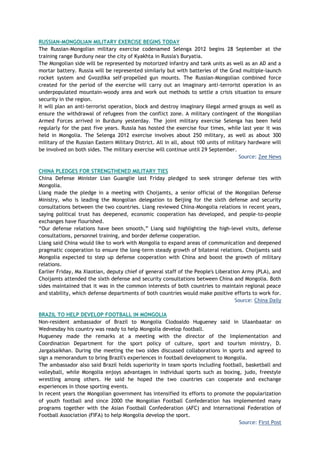 RUSSIAN-MONGOLIAN MILITARY EXERCISE BEGINS TODAY
The Russian-Mongolian military exercise codenamed Selenga 2012 begins 28 September at the
training range Burduny near the city of Kyakhta in Russia's Buryatia.
The Mongolian side will be represented by motorized infantry and tank units as well as an AD and a
mortar battery. Russia will be represented similarly but with batteries of the Grad multiple-launch
rocket system and Gvozdika self-propelled gun mounts. The Russian-Mongolian combined force
created for the period of the exercise will carry out an imaginary anti-terrorist operation in an
underpopulated mountain-woody area and work out methods to settle a crisis situation to ensure
security in the region.
It will plan an anti-terrorist operation, block and destroy imaginary illegal armed groups as well as
ensure the withdrawal of refugees from the conflict zone. A military contingent of the Mongolian
Armed Forces arrived in Burduny yesterday. The joint military exercise Selenga has been held
regularly for the past five years. Russia has hosted the exercise four times, while last year it was
held in Mongolia. The Selenga 2012 exercise involves about 250 military, as well as about 300
military of the Russian Eastern Military District. All in all, about 100 units of military hardware will
be involved on both sides. The military exercise will continue until 29 September.
Source: Zee News
CHINA PLEDGES FOR STRENGTHENED MILITARY TIES
China Defense Minister Lian Guanglie last Friday pledged to seek stronger defense ties with
Mongolia.
Liang made the pledge in a meeting with Choijamts, a senior official of the Mongolian Defense
Ministry, who is leading the Mongolian delegation to Beijing for the sixth defense and security
consultations between the two countries. Liang reviewed China-Mongolia relations in recent years,
saying political trust has deepened, economic cooperation has developed, and people-to-people
exchanges have flourished.
―Our defense relations have been smooth,‖ Liang said highlighting the high-level visits, defense
consultations, personnel training, and border defense cooperation.
Liang said China would like to work with Mongolia to expand areas of communication and deepened
pragmatic cooperation to ensure the long-term steady growth of bilateral relations. Choijamts said
Mongolia expected to step up defense cooperation with China and boost the growth of military
relations.
Earlier Friday, Ma Xiaotian, deputy chief of general staff of the People's Liberation Army (PLA), and
Choijamts attended the sixth defense and security consultations between China and Mongolia. Both
sides maintained that it was in the common interests of both countries to maintain regional peace
and stability, which defense departments of both countries would make positive efforts to work for.
Source: China Daily
BRAZIL TO HELP DEVELOP FOOTBALL IN MONGOLIA
Non-resident ambassador of Brazil to Mongolia Clodoaldo Hugueney said in Ulaanbaatar on
Wednesday his country was ready to help Mongolia develop football.
Hugueney made the remarks at a meeting with the director of the Implementation and
Coordination Department for the sport policy of culture, sport and tourism ministry, D.
Jargalsaikhan. During the meeting the two sides discussed collaborations in sports and agreed to
sign a memorandum to bring Brazil's experiences in football development to Mongolia.
The ambassador also said Brazil holds superiority in team sports including football, basketball and
volleyball, while Mongolia enjoys advantages in individual sports such as boxing, judo, freestyle
wrestling among others. He said he hoped the two countries can cooperate and exchange
experiences in those sporting events.
In recent years the Mongolian government has intensified its efforts to promote the popularization
of youth football and since 2000 the Mongolian Football Confederation has implemented many
programs together with the Asian Football Confederation (AFC) and International Federation of
Football Association (FIFA) to help Mongolia develop the sport.
Source: First Post
 