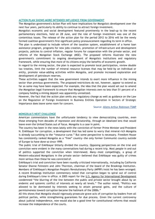 ACTION PLAN SHOWS MORE INTENDED INFLUENCE FROM GOVERNMENT
The Mongolian government's Action Plan will have implications for Mongolia's development over the
next four years, particularly its ability to continue to attract foreign investment.
Mongolia's economic and social development featured prominently in the lead-up to the recent
parliamentary elections, held on 28 June, and the role of foreign investment was one of the
contentious issues. The release of the action plan for the period 2012 to 2016 will be the newly
formed coalition government's first significant policy pronouncement regarding its term in office.
The plan is understood to include reform of the taxation system, establishment of a home loan
assistance program, programs for new jobs creation, promotion of infrastructure and development
projects, policies to control inflation, regular forums for cooperation with the private sector, and
reforms of the Mongolian Stock Exchange (MSE). The proposed reforms illustrate the new
government's commitment to ongoing development of Mongolia's institutions and regulatory
framework, while ensuring that more of its citizens enjoy the benefits of economic growth.
In regard to the mining sector, the plan is expected to promote local participation, review double
tax treaties, limit the number of mineral resource licenses that may be held by an individual or
entity, promote value-adding activities within Mongolia, and promote increased exploration and
development of petroleum reserves.
These activities suggest that the new government intends to exert more influence in the mining
sector than previous governments. The proposed restrictions do not, however, appear to extend as
far as some may have been expected. For example, the idea that the plan would set out to amend
the Mongolian legal framework to ensure that Mongolian interests own no less than 51 percent of a
company holding a mining deposit was apparently unrealized.
However, the fact that the action plan omits any regulatory change as well as guidance on the Law
on the Regulation of Foreign Investment in Business Entities Operation in Sectors of Strategic
Importance does leave some room for concern.
Source: Allens Arthur Robinson TSMP
MONGOLIA'S NEXT CHALLENGE
American commentators have the unfortunate tendency to view democratizing countries, even
those emerging from decades of repression and dictatorship, through an idealized lens that would
leave even the United States out of focus. Mongolia is a case in point.
The country has been in the news lately with the conviction of former Prime Minister and President
N. Enkhbayar for corruption, a development that has led some to worry that mineral-rich Mongolia
is already succumbing to the ―resource curse.‖ But some perspective is necessary. Freedom House
has consistently ranked Mongolia as a ―free‖ country—the only former Communist country outside
of Europe to have done so since 1999.
The public trial of Enkhbayar bitterly divided the country. Opposing perspectives on the trial and
conviction were evident in the many conversations had during a recent trip. Most people in and out
of politics supported the conviction when interviewed. Many—most compellingly, a group of
Western-educated Mongolians in the private sector—believed that Enkhbayar was guilty of crimes
more serious than these he was convicted of.
Enkhbayar's trial and conviction have been roundly criticized internationally, including by California
Senator Dianne Feinstein and John Thornton, chairman of the board of the Brookings Institution.
Members of Enkhbayar's Mongolian People's Revolutionary Party (MPRP) insist he has been wronged.
A recent Brookings Institution commentary noted that corruption began to spiral out of control
during Enkhbayar's time in office. A 2005 report for the U.S. Agency for International Development
condemned ―the blurring of the line between the public and private sector brought about by an
endemic and systemic conflict of interests at nearly all levels.‖ The author noted, ―Politics was
allowed to be dominated by interests seeking to attain personal gains, and the culture of
permissiveness toward corruption became the hallmark of the 2000s.‖
All this shows that Mongolia should vigorously prosecute grave acts of corruption by leaders from all
political parties, while strengthening guarantees for due process. Given the current controversy
about judicial independence, now would also be a good time for constitutional reforms that would
increase the independence of the courts.
 