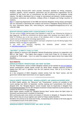 Mongolian Mining Directory-2013 which provides information database for Mining companies,
investors, suppliers, service companies, government and non government organizations will be
published for the fourth year to commemorate the 90th anniversary of the Mongolian mining
industry. The MMD is distributed free of charge to international and domestic mining companies,
international conferences and exhibition, embassy offices in Mongolia and foreign countries to
investors.
BCM is a Supporting Organization of the MMD and welcomes Mongolian mining industry participants
who are interested in advertising their products and services in Mongolian Mining Directory-2013.
For more information please visit: www.mining.mn, www.mongolianminingdirectory.mn or call
+976-7011 5590.
____________________________________________________________________________________________________
REGISTER FOR BCM‘S MINING SUPPLY CHAIN DATABASE AT NO COST
The new version of BCM‘s Mining Supply Chain Database is ready for use. Following the initiative of
Oyu Tolgoi LLC, the BCM has maintained the Mining supply chain database since March 2009. It is
honor to introduce you to the new version of the database which is totally upgraded as to its
content and use of information technology opportunities.
We are inviting all Mongolian mining suppliers and buyer companies to join the Mining Supply Chain
Database. Please visit here for registration.
If you have any questions regarding the database, please contact Undral
at undral@bcmongolia.org or 317027.
____________________________________________________________________________________________________
―MM TODAY‖ on MNB-TV, Friday‘s at 19:00
BCM is pleased to announce that Mongolian National Broadcasting continues its cooperation with
BCM on ―MM Today‖. This English news program is aired every Friday for 10 minutes and is
scheduled for 19:00 tonight. Tune in to watch this program that reports stories from today‘s BCM
NewsWire.
BCM WEBSITES
MONGOLIAN WEBSITE ‗PRESENTATIONS‘ AND ‗NEWS‘ SECTIONS
The new ‗Presentations‘ section on BCM‘s Mongolian website can be reached via bcm.mn/itgeluud.
Several presentations already posted include the World Bank‘s Mongolia Quarterly Economic
Update–June 2012 and 11 speeches from the 2nd Coaltrans forum, held on 23 to 24 May in
Ulaanbaatar.
As a key component of BCM‘s Mongolian website articles from the ‗News‘ section, and the
government website Open-Government.mn are regularly updated.
___________________________________________________________
ENGLISH WEBSITE 'PRESENTATIONS', 'MONGOLIA REPORTS' AND ‗MONGOLIAN BUSINESS NEWS‘
On BCM‘s English website, the ―Resources‖ and ―Presentations‖ sections are available to find
recent postings from BCM‘s 24 September monthly meeting and 9 presentations from Discover
Mongolia 2012. The ―Mongolia Reports‖ section includes Taxes for Expatriates in Mongolia from
PricewaterhouseCoopers and the 2012 Mongolia Investment Climate Statement by the Economic and
Commercial Section of the U.S. Embassy.
BCM's English website includes the ―Mongolia Business News‖ section where the Open Letter to
Parliament and Government is available for download.
BCM continuously posts news stories and analysis of relevance to Mongolia at ‗Mongolian Business
News‖ before they are all put together each week for Friday's weekly NewsWire.
NewsWire will continue to be issued each Friday, incorporating items already on the home page for
a consolidated account of the week‘s events.
____________________________________
MONGOLIAN WEBSITE ‗PRESENTATIONS‘ AND ‗NEWS‘ SECTIONS
 