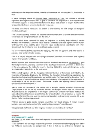 ministries and the Mongolian National Chamber of Commerce and Industry (MNCCI), in addition to
BCM.
B. Bayar, Managing Partner of Economic Legal Consultancy (ELC) Co. and co-chair of the BCM
Legislative Working Group spoke next to give an update on the progress of its draft legislation for
―investment support‖ to be submitted to Parliament. Bayar leads a team of lawyers that have thus
far submitted draft laws for mineral and water resources.
This latest law aims to introduce a tax system to offer stability for both foreign and Mongolian
investors, said Bayar.
―The Law on Supporting Investors and a Stable Tax Environment aims to provide a tax environment
where local and foreign shareholders are the same.‖
The law would allow companies to apply for long-term tax stability after meeting a certain
threshold for investment. Companies would receive a certificate that allots a given number of years
for the duration of tax stability. Other companies would also be granted a conditional term where
it must reach the threshold or have its certificate status revoked.
The law would include the procedures for applying, the time for approval, and other details to
provide a clear and predictable process.
―This is a way to mitigate some anti-foreign investment sentiment in Parliament and hopefully
improve it for you all,‖ said Bayar.
Houston Spencer, Vice President of Communications and Media Relations of Oyu Tolgoi LLC, gave
the final presentation, providing a summary of the Oyu Tolgoi investment agreement to dispel some
of the rumors plaguing the media. He began by thanking BCM and its partners in the private sector
for releasing their open letter to the government
―BCM worked together with the Mongolian National Chamber of Commerce and Industry, the
Federation of Mongolian Employers, the CEO Club, the Mongolian National Mining Association, the
Mongolian Confederation of Professionals, and an NGO called Fair Taxes and Wise Spending. That‘s
a very long list of like-minded people who put their names on a full-page ad to the government. It
is the length of the list that struck me. I don‘t think I‘ve ever seen anything come out from that
group of organizations together.‖
Spencer listed off a number of false rumors such as Mongolia receives no benefit from the Oyu
Tolgoi project; it will not see any money for decades; and Mongolia bears a huge risk. In actuality,
Mongolia receives the largest share of Oyu Tolgoi's cash flow (71 cents on every dollar made); it has
received significant tax income since the first day of construction (with projections to receive 700
million by the time the mine goes into commercial operation next year); and bears no-risk as per
the Oyu Togloi investment agreement.
―Without access to global capital Mongolia would face very tough choices. If foreign investors
hesitate, what are the alternatives? Who would fund development?‖ asked Spencer.
―Mongolia needs its friends and third-neighbor investors now more than it ever has.‖
___________________________________________________________________________________
BUSINESS
OYU TOLGOI DISPELS MYTHS
Oyu Tolgoi LLC has issued some corrections regarding its characterization in the media in an official
statement.
To the claim that the Oyu Tolgoi investment agreement exempts investors from paying value-added
tax (VAT) and export duty, the company said it does in fact pay tax and it was Mongolia's top
 