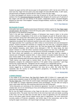 Customs tax payer and the sixth top tax payer to the government in 2011. By the end of 2013, the
total taxes Oyu Tolgoi will have paid to the state budget will total USD 700 million. In 2011 alone,
the government of Mongolia received USD 251 million in taxes from Oyu Tolgoi.
To claims that Mongolia will receive no more than 30 percent of the cash flow from the project,
statistics from the International Monetary Fund (IMF) show Mongolia will receive up to 71 percent of
Oyu Tolgoi's cash flow over the lifetime of the project. Independent experts calculated Mongolia
benefits far more than ―third neighbor‖ investors through dividends, income tax, royalties, VAT and
additional taxes.
Source: Oyu Tolgoi LLC
RIO POLISHES ITS IMAGE
Amid public back lash and political posturing by Parliament members against the Oyu Tolgoi copper
and gold project, Rio Tinto PLC is faced with the great public-relations challenge of explaining that
the project is truly beneficial to Mongolia.
Twice in the past year, backbench members of Parliament have issued a letter to the prime
minister ordering a renegotiation of the terms so that Mongolia can grab its 50 percent stake as
soon as investors recoup their USD 6 billion start-up investment. Rio Tinto, the 66 percent indirect
stakeholder through majority ownership of Turquoise Hill Resources Ltd., says that the time for
negotiations has passed. But its defensive position comes with a dose of soft power too.
The Anglo-Australian firm is spending over USD 2 million on environmental and social development
projects. Projects included the renovation of a hospital near the mine site, a vocational program
for the local population and a new dental clinic. Rio Tinto also donated USD 150,000 to rebuild a
local Buddhist monastery, which Stalin's forces destroyed in 1937. For many locals, the most
popular initiative is a USD 125 million vocational training program for more than 3,300 Mongolian
workers. Rio Tinto is also helping to fund the American University of Mongolia, to open in 2014.
Rio Tinto's efforts and reputation as a world-class block-cave miner has made the company a
welcome part of Mongolia's corporate fabric, in sharp contrast to Canada's Ivanhoe Mines Ltd., the
early license holder of the project. For many here, Ivanhoe Mines became a symbol of alleged
foreign greed following media and political attacks against the project.
―Public opinion was really tough on Ivanhoe Mines, but Rio Tinto is more respected because
Mongolians recognize the underground expertise of this global mining corporation,‖ said Origo
Partners PLC analyst Dale Choi. ―Mongolians see this company as an indispensible partner.‖
But while Rio Tinto's mining skills and corporate responsibility are highly regarded, the company
remains dogged by an investment agreement that many see as unfair. But while Rio Tinto
repeatedly asks the country to keep a long-term perspective, for Mongolians the need for
development is immediate.
Source: Michael Kohn
A POWER STRUGGLE
In the middle of the Gobi Desert, Rio Tinto PLC's flagship USD 5.2 billion U.S. copper-gold mine
stands nearly completion except for one thing: the mine is waiting for the power to be switched on.
The Oyu Tolgoi mine, which holds the world's largest undeveloped copper deposit, has been caught
in the middle of a complex negotiation between China and Mongolia. The two sides are trying to
reach a deal under which the mine would buy electricity from the Chinese grid.
―Active discussions are continuing on the commercial agreement. You have to remember this is a
complex deal, but we are maintaining our focus and working hard towards reaching an agreement,‖
said a Rio Tinto spokesperson.
But for now the copper concentrator at Oyu Tolgoi sits idle after a multi-billion-dollar, three-year
construction effort. The power lines from China to the mine have been built and tested, according
to Rio Tinto, but the two sides have not been able to reach an agreement over the commercial
terms of the power supply contract despite several years of negotiations. The mine construction
currently stands at 97 percent completion, and further steps in the construction, such as fine-
tuning the copper concentrator, will require larger and larger amounts of power.
 